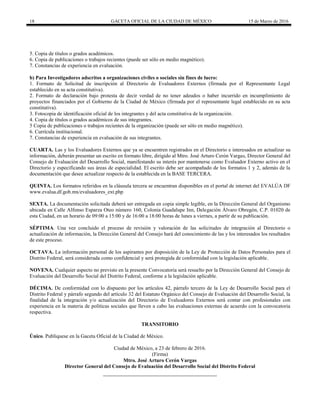 18 GACETA OFICIAL DE LA CIUDAD DE MÉXICO 15 de Marzo de 2016
5. Copia de títulos o grados académicos.
6. Copia de publicaciones o trabajos recientes (puede ser sólo en medio magnético).
7. Constancias de experiencia en evaluación.
b) Para Investigadores adscritos a organizaciones civiles o sociales sin fines de lucro:
1. Formato de Solicitud de inscripción al Directorio de Evaluadores Externos (firmada por el Representante Legal
establecido en su acta constitutiva).
2. Formato de declaración bajo protesta de decir verdad de no tener adeudos o haber incurrido en incumplimiento de
proyectos financiados por el Gobierno de la Ciudad de México (firmada por el representante legal establecido en su acta
constitutiva).
3. Fotocopia de identificación oficial de los integrantes y del acta constitutiva de la organización.
4. Copia de títulos o grados académicos de sus integrantes.
5 Copia de publicaciones o trabajos recientes de la organización (puede ser sólo en medio magnético).
6. Currícula institucional.
7. Constancias de experiencia en evaluación de sus integrantes.
CUARTA. Las y los Evaluadores Externos que ya se encuentren registrados en el Directorio e interesados en actualizar su
información, deberán presentar un escrito en formato libre, dirigido al Mtro. José Arturo Cerón Vargas, Director General del
Consejo de Evaluación del Desarrollo Social, manifestando su interés por mantenerse como Evaluador Externo activo en el
Directorio y especificando sus áreas de especialidad. El escrito debe ser acompañado de los formatos 1 y 2, además de la
documentación que desee actualizar respecto de la establecida en la BASE TERCERA.
QUINTA. Los formatos referidos en la cláusula tercera se encuentran disponibles en el portal de internet del EVALÚA DF
www.evalua.df.gob.mx/evaluadores_ext.php
SEXTA. La documentación solicitada deberá ser entregada en copia simple legible, en la Dirección General del Organismo
ubicada en Calle Alfonso Esparza Oteo número 160, Colonia Guadalupe Inn, Delegación Álvaro Obregón, C.P. 01020 de
esta Ciudad, en un horario de 09:00 a 15:00 y de 16:00 a 18:00 horas de lunes a viernes, a partir de su publicación.
SÉPTIMA. Una vez concluido el proceso de revisión y valoración de las solicitudes de integración al Directorio o
actualización de información, la Dirección General del Consejo hará del conocimiento de las y los interesados los resultados
de este proceso.
OCTAVA. La información personal de los aspirantes por disposición de la Ley de Protección de Datos Personales para el
Distrito Federal, será considerada como confidencial y será protegida de conformidad con la legislación aplicable.
NOVENA. Cualquier aspecto no previsto en la presente Convocatoria será resuelto por la Dirección General del Consejo de
Evaluación del Desarrollo Social del Distrito Federal, conforme a la legislación aplicable.
DÉCIMA. De conformidad con lo dispuesto por los artículos 42, párrafo tercero de la Ley de Desarrollo Social para el
Distrito Federal y párrafo segundo del artículo 32 del Estatuto Orgánico del Consejo de Evaluación del Desarrollo Social, la
finalidad de la integración y/o actualización del Directorio de Evaluadores Externos será contar con profesionales con
experiencia en la materia de políticas sociales que lleven a cabo las evaluaciones externas de acuerdo con la convocatoria
respectiva.
TRANSITORIO
Único. Publíquese en la Gaceta Oficial de la Ciudad de México.
Ciudad de México, a 23 de febrero de 2016.
(Firma)
Mtro. José Arturo Cerón Vargas
Director General del Consejo de Evaluación del Desarrollo Social del Distrito Federal
 