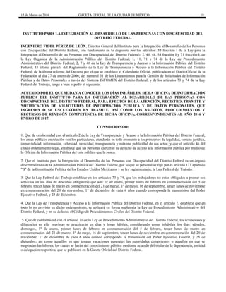 15 de Marzo de 2016 GACETA OFICIAL DE LA CIUDAD DE MÉXICO 19
INSTITUTO PARA LA INTEGRACIÓN AL DESARROLLO DE LAS PERSONAS CON DISCAPACIDAD DEL
DISTRITO FEDERAL.
INGENIERO FIDEL PÉREZ DE LEÓN, Director General del Instituto para la Integración al Desarrollo de las Personas
con Discapacidad del Distrito Federal, con fundamento en lo dispuesto por los artículos: 55 fracción I de la Ley para la
Integración al Desarrollo de las Personas con Discapacidad del Distrito Federal; 2, 40, 48, 54 fracción I y 71 fracción I, de
la Ley Orgánica de la Administración Pública del Distrito Federal; 1, 11, 71 y 74 de la Ley de Procedimiento
Administrativo del Distrito Federal; 2, 7 y 46 de la Ley de Transparencia y Acceso a la Información Pública del Distrito
Federal; 55 último párrafo del Reglamento de la Ley de Transparencia y Acceso a la Información Pública del Distrito
Federal; de la última reforma del Decreto por el que se establece el Calendario Oficial, publicada en el Diario Oficial de la
Federación el día 27 de enero de 2006; del numeral 31 de los Lineamientos para la Gestión de Solicitudes de Información
Pública y de Datos Personales a través del Sistema INFOMEX del Distrito Federal; y de los artículos 73 y 74 de la Ley
Federal del Trabajo, tengo a bien expedir el siguiente:
ACUERDO POR EL QUE SE DAN A CONOCER LOS DÍAS INHÁBILES, DE LA OFICINA DE INFORMACIÓN
PUBLICA DEL INSTITUTO PARA LA INTEGRACIÓN AL DESARROLLO DE LAS PERSONAS CON
DISCAPACIDAD DEL DISTRITO FEDERAL, PARA EFECTOS DE LA ATENCIÓN, REGISTRO, TRAMITE Y
NOTIFICACIÓN DE SOLICITUDES DE INFORMACIÓN PUBLICA Y DE DATOS PERSONALES, QUE
INGRESEN O SE ENCUENTREN EN TRAMITE, ASÍ COMO LOS ASUNTOS, PROCEDIMIENTOS Y
RECURSOS DE REVISIÓN COMPETENCIA DE DICHA OFICINA, CORRESPONDIENTES AL AÑO 2016 Y
ENERO DE 2017.
CONSIDERANDO:
1. Que de conformidad con el artículo 2 de la Ley de Transparencia y Acceso a la Información Pública del Distrito Federal,
los entes públicos en relación con los particulares, atenderán en todo momento a los principios de legalidad, certeza jurídica,
imparcialidad, información, celeridad, veracidad, transparencia y máxima publicidad de sus actos; y que el artículo 46 del
citado ordenamiento legal, establece que las personas ejercerán su derecho de acceso a la información pública por medio de
la Oficina de Información Pública del ente público que la posea.
2. Que el Instituto para la Integración al Desarrollo de las Personas con Discapacidad del Distrito Federal es un órgano
descentralizado de la Administración Pública del Distrito Federal, por lo que su personal se rige por el artículo 123 apartado
"B" de la Constitución Política de los Estados Unidos Mexicanos y su ley reglamentaria, la Ley Federal del Trabajo.
3. Que la Ley Federal del Trabajo establece en los artículos 73 y 74, que los trabajadores no están obligados a prestar sus
servicios en los días de descanso obligatorio que son: 1º de enero, primer lunes de febrero en conmemoración del 5 de
febrero, tercer lunes de marzo en conmemoración del 21 de marzo, 1º de mayo, 16 de septiembre, tercer lunes de noviembre
en conmemoración del 20 de noviembre, 1° de diciembre de cada 6 años cuando corresponda la transmisión del Poder
Ejecutivo Federal, y 25 de diciembre.
4. Que la Ley de Transparencia y Acceso a la Información Pública del Distrito Federal, en el artículo 7, establece que en
todo lo no previsto en dicho ordenamiento, se aplicará en forma supletoria la Ley de Procedimiento Administrativo del
Distrito Federal, y en su defecto, el Código de Procedimientos Civiles del Distrito Federal.
5. Que de conformidad con el artículo 71 de la Ley de Procedimiento Administrativo del Distrito Federal, las actuaciones y
diligencias en ella previstas se practicarán en días y horas hábiles, considerando como inhábiles los días: sábados,
domingos, 1º de enero, primer lunes de febrero en conmemoración del 5 de febrero, tercer lunes de marzo en
conmemoración del 21 de marzo, 1º de mayo, 16 de septiembre, tercer lunes de noviembre en conmemoración del 20 de
noviembre, 1° de diciembre de cada 6 años cuando corresponda la transmisión del Poder Ejecutivo Federal, y 25 de
diciembre; así como aquellos en que tengan vacaciones generales las autoridades competentes o aquellos en que se
suspendan las labores, los cuales se harán del conocimiento público mediante acuerdo del titular de la dependencia, entidad
o delegación respectiva, que se publicará en la Gaceta Oficial del Distrito Federal.
 