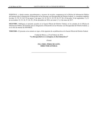 15 de Marzo de 2016 GACETA OFICIAL DE LA CIUDAD DE MÉXICO 21
PERSONAL, y demás asuntos, procedimientos y recursos de revisión, competencia de la Oficina de Información Pública
del Instituto para la Integración al Desarrollo de las Personas con Discapacidad del Distrito Federal, se consideran inhábiles
los días: 21, 22, 23, 24 y 25 de marzo; 5 de mayo; 18, 19, 20, 21, 22, 25, 26, 27, 28 y 29 de julio; 16 de septiembre; 2 y 21
de noviembre; 22, 23, 26, 27, 28, 29 y 30 de diciembre de 2016, así como 2, 3 y 4 de enero de 2017.
SEGUNDO.- Publíquese el presente acuerdo en la Gaceta Oficial del Distrito Federal, en los estrados de la Oficina de
Información Pública del Instituto para la Integración al Desarrollo de las Personas con Discapacidad del Distrito Federal, y
en el sitio de internet de INFOMEX.
TERCERO.- El presente aviso entrará en vigor, al día siguiente de su publicación en la Gaceta Oficial del Distrito Federal.
Ciudad de México, a 25 de Febrero de 2016.
"La discapacidad no es contagiosa, la discriminación sí"
(Firma)
ING. FIDEL PÉREZ DE LEÓN.
DIRECTOR GENERAL
 