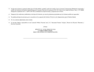  El pago de los bienes se realizará: Dentro de los 20 días hábiles, contados a partir de la fecha en que se presente la facturación debidamente requisitada a
nombre del Gobierno del Distrito Federal/Delegación Coyoacán, Plaza de la Constitución S/N, Col. Centro de la Ciudad de México, Área 1, C.P. 06000,
Delegación Cuauhtémoc R.F.C. GDF971205-4NA acreditando la recepción formal y aceptación de los bienes.
 Ninguna de las condiciones establecidas en las bases de licitación, así como las propuestas presentadas por los licitantes podrán ser negociadas.
 No podrán participar las personas que se encuentren en los supuestos del Artículo 39 de la Ley de Adquisiciones para el Distrito Federal.
 El o los contratos adjudicados serán cerrados.
 El Servidor Público responsable de esta Licitación Pública Nacional será: el C. Raymundo Romero Vázquez, Director de Recursos Materiales y
Servicios Generales.
(Firma)
MÉXICO, D.F., 09 DE MARZO DE 2016
C. PABLO LÓPEZ ÁNGEL.
DIRECTOR GENERAL DE ADMINISTRACIÓN
 