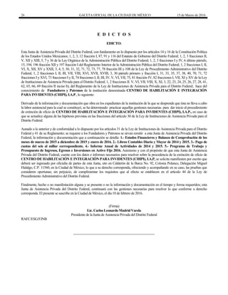 26 GACETA OFICIAL DE LA CIUDAD DE MÉXICO 15 de Marzo de 2016
E D I C T O S
EDICTO:
Esta Junta de Asistencia Privada del Distrito Federal, con fundamento en lo dispuesto por los artículos 14 y 16 de la Constitución Política
de los Estados Unidos Mexicanos; 1, 2, 3, 12 fracción I, 87, 91 y 116 del Estatuto de Gobierno del Distrito Federal; 1, 2, 3 fracciones II,
V, XII y XIII, 5, 7 y 36 de la Ley Orgánica de la Administración Pública del Distrito Federal; 1, 2, 3 fracciones I y IV, 6 último párrafo,
15, 194, 196 fracción XII y 197 fracción I del Reglamento Interior de la Administración Pública del Distrito Federal; 1, 2 fracciones I, II,
VI, X, XII, XV y XXII, 3, 4, 5, 30, 31, 32, 71, 72, 73, 77, 78 fracción III y 108 de la Ley de Procedimiento Administrativo del Distrito
Federal; 1, 2 fracciones I, II, III, VII, VIII, XVI, XVII, XVIII, 3, 30 párrafo primero y fracción I, 31, 33, 35, 37, 38, 40, 70, 71, 72
fracciones I y XVI, 73 fracciones I y II, 74 fracciones I, II, III, IV, V, VI, VII, 75, 81 fracción IV, 82 fracciones I, VII, XI y XV de la Ley
de Instituciones de Asistencia Privada para el Distrito Federal; 1, 2 fracciones II. V, VI, VII, VIII, X, XI, 3, 22, 23, 24, 25, 26, 27, 28, 41,
62, 65, 66, 69 fracción II inciso b), del Reglamento de la Ley de Instituciones de Asistencia Privada para el Distrito Federal; hace del
conocimiento de Fundadores y Patronos de la institución denominada CENTRO DE HABILITACIÓN E INTEGRACIÓN
PARA INVIDENTES (CHIPI), I.A.P., lo siguiente:
Derivado de la información y documentación que obra en los expedientes de la institución de la que se desprende que ésta no lleva a cabo
la labor asistencial para la cual se constituyó, se ha determinado practicar aquellas gestiones necesarias para dar inicio al procedimiento
de extinción de oficio de CENTRO DE HABILITACIÓN E INTEGRACIÓN PARA INVIDENTES (CHIPI), I.A.P., en caso de
que se actualice alguna de las hipótesis previstas en las fracciones del artículo 30 de la Ley de Instituciones de Asistencia Privada para el
Distrito Federal.
Aunado a lo anterior y de conformidad a lo dispuesto por los artículos 31 de la Ley de Instituciones de Asistencia Privada para el Distrito
Federal y 41 de su Reglamento; se requiere a los Fundadores y Patronos se sirvan remitir a esta Junta de Asistencia Privada del Distrito
Federal, la información y documentación que a continuación se detalla: 1.- Estados Financieros y Balanza de Comprobación de los
meses de marzo de 2015 a diciembre de 2015 y enero de 2016. 2.- Libros Contables Diario y Mayor de 2014 y 2015. 3.- Pago de
cuotas del seis al millar correspondiente. 4.- Informe Anual de Actividades de 2014 y 2015. 5.- Programa de Trabajo y
Presupuesto de Ingresos, Egresos e Inversiones en Activo Fijo 2016. Asimismo y con el propósito de que esta Junta de Asistencia
Privada del Distrito Federal, cuente con los datos e informes necesarios para resolver sobre la procedencia de la extinción de oficio de
CENTRO DE HABILITACIÓN E INTEGRACIÓN PARA INVIDENTES (CHIPI), I.A.P, se solicita manifiesten por escrito que
deberá ser ingresado por oficialía de partes de esta Junta, sito en Calderón de la Barca No. 92, Colonia Polanco, Delegación Miguel
Hidalgo, C.P. 11560, en la Ciudad de México, lo que a su derecho corresponda, ofreciendo y acompañando en su caso, las pruebas que
consideren oportunas; sin perjuicio, de cumplimentar los requisitos que al efecto se establecen en el artículo 44 de la Ley de
Procedimiento Administrativo del Distrito Federal.
Finalmente, hecho o no manifestación alguna y se presente o no la información y documentación en el tiempo y forma requeridos; esta
Junta de Asistencia Privada del Distrito Federal, continuará con las gestiones necesarias para resolver lo que conforme a derecho
corresponda. El presente se suscribe en la Ciudad de México, el día 18 de febrero de 2016.
(Firma)
Lic. Carlos Leonardo Madrid Varela
Presidente de la Junta de Asistencia Privada del Distrito Federal
RAFC/ESG/FJNB
 