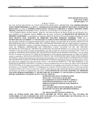 15 de Marzo de 2016 GACETA OFICIAL DE LA CIUDAD DE MÉXICO 27
“AÑO DE LA CONSOLIDACIÓN DE LA JUSTICIA ORAL”
JUZGADO QUINTO CIVIL.
EXP. NUM. 15/2011
SECRETARIA: “A”
E D I C T O S.
EN LOS AUTOS RELATIVOS AL JUICIO EJECUTIVO MERCANTIL, PROMOVIDO POR OPORTUNIDADES
PARA EMPRENDEDORES, S.A. DE C.V., SOCIEDAD FINANCIERA DE OBJETO MÚLTIPLE, ENTIDAD NO
REGULADA, en contra de ESTHER CONSTANTINA VILLEGAS CARRASCO Y PABLO ARTEMIO LOPEZ
MIGUEL, EXPEDIENTE NÚMERO 15/2011, SE DICTO UN AUTO QUE A LA LETRA DICE:------------------------------
---En la Ciudad de México, Distrito Federal., siendo las diez horas del día dos de febrero del año dos mil dieciséis, día y
hora señalados en el expediente número 15/2011, para que tenga verificativo LA DILIGENCIA DE REMATE EN
PRIMERA ALMONEDA, y encontrándose en audiencia pública de derecho el Personal del Juzgado integrado por LA C.
JUEZ QUINTO CIVIL MAESTRA EN DERECHO YOLANDA MORALES ROMERO, ANTE LA C.
SECRETARIA DE ACUERDOS “A” LICENCIADA CLAUDIA LETICIA ROVIRA MARTÍNEZ, , en consecuencia
para que tenga verificativo la segunda almoneda dada la carga de trabajo y las necesidades de la agenda se SEÑALAN LAS
DIEZ HORAS DEL DÍA CUATRO DE ABRIL DEL AÑO DOS MIL DIECISÉIS, para que tenga verificativo la subasta en
SEGUNDA ALMONEDA, respecto el inmueble embargado en el presente juicio ubicado en: FRACCIÓN CUARTA DEL
LOTE DE TERRENO, DENOMINADO SAN FRANCISCO, CALLE YUCATÁN S/N, BO. DEL REFUGIO,
MUNICIPIO DE TEQUIXQUIAC, DISTRITO DE ZUMPANGO, ESTADO DE MÉXICO, sirve de base para el remate del
inmueble el valor que arrojó el avalúo correspondiente, que obra de fojas 60 a la 66 de los presentes autos, Tomo II, la
cantidad de $700,900.00 (SETECIENTOS MIL NOVECIENTOS PESOS 00/100 MONEDA NACIONAL), con una rebaja
del 10% en términos del artículo 475 Código de Procedimientos Civiles aplicado supletoriamente al Código de Comercio
siendo la cantidad de $630,810.00 (SEISCIENTOS TREINTA MIL OCHOCIENTOS DIEZ PESOS 00/100 MONEDA
NACIONAL), siendo postura legal la que cubra las dos terceras partes, esto es $420,540.00 (CUATROCIENTOS VEINTE
MIL QUINIENTOS CUARENTA PESOS 00/100 MONEDA NACIONAL) debiendo presentar los posibles postores el diez
por ciento de la señalada como base para dicho remate, o sea $63,081.00 (SESENTA Y TRE MIL OCHENTA Y UN
PESOS 00/100 MONEDA NACIONAL). Procédase a realizar las publicaciones de los edictos por TRES VECES DENTRO
DE NUEVE DÍAS, en los lugares de costumbre, en los estrados de este juzgado, en la Secretaría de Finanzas, en la Gaceta
de Gobierno y en el Periódico “BASTA”, con fundamento en el artículo 1410 del Código de Comercio. Con lo que terminó
la presente audiencia de la cual se levanta acta, siendo las once horas con diez minutos del día dos de febrero del año dos
mil dieciséis, que firma el compareciente ante LA C. JUEZ QUINTO DE LO CIVIL MAESTRA EN DERECHO
YOLANDA MORALES ROMERO Y C. SECRETARIA DE ACUERDOS “A” LICENCIADA CLAUDIA LETICIA
ROVIRA MARTÍNEZ, CON QUIEN ACTÚA Y DA FE.- DOY FE.-
SUFRAGIO EFECTIVO. NO REELECCIÓN.
México, D.F., a 02 de febrero del año 2016.
En cumplimiento al Acuerdo 50-09/2013 emitido en
Sesión Plenaria Ordinaria por el H. Consejo de la
Judicatura del Distrito Federal de fecha veintiséis de
Febrero de 2013.
EL C. SECRETARIO CONCILIADOR DEL JUZGADO
QUINTO DE LO CIVIL DEL DISTRITO FEDERAL
(Firma)
LIC. HUGO FELIPE SALINAS SANDOVAL.
PARA SU PUBLICACIÓN POR TRES VECES DENTRO DE NUEVE DÍAS, EN LOS LUGARES DE
COSTUMBRE, EN LOS ESTRADOS DE ESTE JUZGADO, EN LA SECRETARÍA DE FINANZAS, EN LA
GACETA DE GOBIERNO Y EN EL PERIÓDICO “BASTA”
 