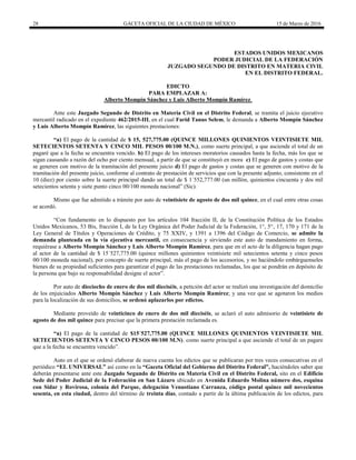 28 GACETA OFICIAL DE LA CIUDAD DE MÉXICO 15 de Marzo de 2016
ESTADOS UNIDOS MEXICANOS
PODER JUDICIAL DE LA FEDERACIÓN
JUZGADO SEGUNDO DE DISTRITO EN MATERIA CIVIL
EN EL DISTRITO FEDERAL.
EDICTO
PARA EMPLAZAR A:
Alberto Mompín Sánchez y Luis Alberto Mompín Ramírez.
Ante este Juzgado Segundo de Distrito en Materia Civil en el Distrito Federal, se tramita el juicio ejecutivo
mercantil radicado en el expediente 462/2015-III, en el cual Farid Tanus Selem, le demanda a Alberto Mompín Sánchez
y Luis Alberto Mompín Ramírez, las siguientes prestaciones:
“a) El pago de la cantidad de $ 15, 527,775.00 (QUINCE MILLONES QUINIENTOS VEINTISIETE MIL
SETECIENTOS SETENTA Y CINCO MIL PESOS 00/100 M.N.), como suerte principal, a que asciende el total de un
pagaré que a la fecha se encuentra vencido. b) El pago de los intereses moratorios causados hasta la fecha, más los que se
sigan causando a razón del ocho por ciento mensual, a partir de que se constituyó en mora c) El pago de gastos y costas que
se generen con motivo de la tramitación del presente juicio d) El pago de gastos y costas que se generen con motivo de la
tramitación del presente juicio, conforme al contrato de prestación de servicios que con la presente adjunto, consistente en el
10 (diez) por ciento sobre la suerte principal dando un total de $ 1´552,777.00 (un millón, quinientos cincuenta y dos mil
setecientos setenta y siete punto cinco 00/100 moneda nacional” (Sic).
Mismo que fue admitido a trámite por auto de veintisiete de agosto de dos mil quince, en el cual entre otras cosas
se acordó.
“Con fundamento en lo dispuesto por los artículos 104 fracción II, de la Constitución Política de los Estados
Unidos Mexicanos, 53 Bis, fracción I, de la Ley Orgánica del Poder Judicial de la Federación, 1°, 5°, 17, 170 y 171 de la
Ley General de Títulos y Operaciones de Crédito, y 75 XXIV, y 1391 a 1396 del Código de Comercio, se admite la
demanda planteada en la vía ejecutiva mercantil, en consecuencia y sirviendo este auto de mandamiento en forma,
requiérase a Alberto Mompín Sánchez y Luis Alberto Mompín Ramírez, para que en el acto de la diligencia hagan pago
al actor de la cantidad de $ 15´527,775.00 (quince millones quinientos veintisiete mil setecientos setenta y cinco pesos
00/100 moneda nacional), por concepto de suerte principal, más el pago de los accesorios, y no haciéndolo embárguenseles
bienes de su propiedad suficientes para garantizar el pago de las prestaciones reclamadas, los que se pondrán en depósito de
la persona que bajo su responsabilidad designe el actor”.
Por auto de dieciocho de enero de dos mil dieciséis, a petición del actor se realizó una investigación del domicilio
de los enjuiciados Alberto Mompín Sánchez y Luis Alberto Mompín Ramírez; y una vez que se agotaron los medios
para la localización de sus domicilios, se ordenó aplazarlos por edictos.
Mediante proveído de veinticinco de enero de dos mil dieciséis, se aclaró el auto admisorio de veintisiete de
agosto de dos mil quince para precisar que la primera prestación reclamada es.
“a) El pago de la cantidad de $15´527,775.00 (QUINCE MILLONES QUINIENTOS VEINTISIETE MIL
SETECIENTOS SETENTA Y CINCO PESOS 00/100 M.N), como suerte principal a que asciende el total de un pagare
que a la fecha se encuentra vencido”.
Auto en el que se ordenó elaborar de nueva cuenta los edictos que se publicaran por tres veces consecutivas en el
periódico “EL UNIVERSAL” así como en la “Gaceta Oficial del Gobierno del Distrito Federal”, haciéndoles saber que
deberán presentarse ante este Juzgado Segundo de Distrito en Materia Civil en el Distrito Federal, sito en el Edificio
Sede del Poder Judicial de la Federación en San Lázaro ubicado en Avenida Eduardo Molina número dos, esquina
con Sidar y Rovirosa, colonia del Parque, delegación Venustiano Carranza, código postal quince mil novecientos
sesenta, en esta ciudad, dentro del término de treinta días, contado a partir de la última publicación de los edictos, para
 