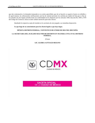 15 de Marzo de 2016 GACETA OFICIAL DE LA CIUDAD DE MÉXICO 29
que den contestación a la demanda instaurada en su contra apercibidos que de no hacerlo se seguirá el juicio en rebeldía y
de igual manera, las subsecuentes notificaciones aun las de carácter personal, les surtirán por medio de lista que se fije en
los estrados de este órgano jurisdiccional, de conformidad con lo dispuesto por los artículos 1068, fracción III, 1069 y 1070
del Código de Comercio, hasta en tanto señalen domicilio para tales efectos.
Quedando la respectiva copia de traslado en la secretaria de este juzgado a su inmediata disposición.
Lo que hago de su conocimiento para los efectos legales a que haya lugar.
MÉXICO, DISTRITO FEDERAL, VEINTICINCO DE ENERO DE DOS MIL DIECISÉIS.
LA SECRETARIA DEL JUZGADO SEGUNDO DE DISTRITO EN MATERIA CIVIL EN EL DISTRITO
FEDERAL.
(Firma)
LIC. GLORIA SANTIAGO ROJANO
 