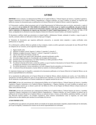 15 de Marzo de 2016 GACETA OFICIAL DE LA CIUDAD DE MÉXICO 31
AVISO
PRIMERO. Se da a conocer a la Administración Pública de la Ciudad de México; Tribunal Superior de Justicia y Asamblea Legislativa;
Órganos Autónomos en la Ciudad de México; Dependencias y Órganos Federales; así como al público en general, los requisitos que
habrán de contener los documentos para su publicación en la Gaceta Oficial de la Ciudad de México, siendo los siguientes:.
1. El documento a publicar deberá presentarse ante la Unidad Departamental de Publicaciones para su revisión, autorización y según el
caso, cotización con un mínimo de 4 días hábiles de anticipación a la fecha en que se requiera sea publicado, esto para el caso de
las publicaciones ordinarias, si se tratase de las inserciones urgentes a que hace referencia el Código Fiscal del Distrito Federal,
estas se sujetarán a la disposición de espacios que determine la citada Unidad Departamental, esto en el horario de 9:00 a 13:30
horas, acompañado de la solicitud de inserción dirigida al titular de la Dirección General Jurídica y de Estudios Legislativos.
El documento a publicar tendrá que presentarse en original legible y debidamente firmado, señalando el nombre y cargo de quien lo
suscribe, asimismo, deberá ser rubricado en todas las fojas que lo integren.
2. Tratándose de documentos que requieran publicación consecutiva, se anexarán tantos originales o copias certificadas como
publicaciones se requieran.
3. La información a publicar deberá ser grabada en disco compacto, siendo un archivo generado en procesador de texto Microsoft Word
en cualquiera de sus versiones, con las siguientes especificaciones:
I. Página tamaño carta;
II. Márgenes en página vertical: Superior 3, inferior 2, izquierdo 2 y derecho 2;
III. Márgenes en página horizontal: Superior 2, inferior 2, izquierdo 2 y derecho 3;
IV. Tipo de letra Times New Roman, tamaño 10;
V. Dejar un renglón como espacio entre cada párrafo, teniendo interlineado sencillo;
VI. No incluir ningún elemento en el encabezado o pie de página del documento;
VII. Presentar los Estados Financieros o las Tablas Numéricas en tablas generadas en Word;
VIII. Rotular el disco con el título del documento;
IX. No utilizar la función de Revisión o control de cambios, ya que al insertar el documento en la Gaceta Oficial, se generarán cuadros
de dialogo que interfieren con la elaboración del ejemplar;
X. No utilizar numeración o incisos automáticos, así como cualquier función automática en el documento; y
XI. La fecha de firma del documento a insertar deberá ser anterior a la fecha de publicación
Es importante destacar que la ortografía y contenido de los documentos publicados en la Gaceta Oficial de la Ciudad de México son de
estricta responsabilidad de los solicitantes.
4. La cancelación de publicaciones en la Gaceta Oficial de la Ciudad de México, deberá solicitarse por escrito, con 3 días hábiles de
anticipación a la fecha de publicación, para el caso de publicaciones ordinarias, si se trata de publicaciones urgentes, será con al menos un
día de antelación a la publicación, en el horario establecido en el segundo numeral de este aviso.
SEGUNDO. Se hace del conocimiento de la Administración Pública de la Ciudad de México; Tribunal Superior de Justicia y Asamblea
Legislativa; Órganos Autónomos en la Ciudad de México; Dependencias y Órganos Federales; así como al público en general, que a
partir de la primera emisión que se efectué a partir del 2 de febrero de 2016, de este Órgano de Difusión Oficial, la Época inserta en el
Índice será la Décima Novena.
TERCERO. Se hace del conocimiento de la Administración Pública de la Ciudad de México; Tribunal Superior de Justicia y Asamblea
Legislativa; Órganos Autónomos en la Ciudad de México; Dependencias y Órganos Federales; así como al público en general, que la
publicación de la Gaceta Oficial de la Ciudad de México se realizará de lunes a viernes, en días hábiles, pudiéndose habilitar, a juicio de
esta Dirección General Jurídica y de Estudios Legislativos, tantos números extraordinarios como se requieran, así como emitir
publicaciones en días inhábiles para satisfacer las necesidades del servicio.
AVISO IMPORTANTE
Las publicaciones que aparecen en la presente edición son tomadas de las fuentes (documentos originales), proporcionadas por los interesados,
por lo que la ortografía y contenido de los mismos son de estricta responsabilidad de los solicitantes.
 