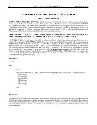 4 GACETA OFICIAL DE LA CIUDAD DE MÉXICO 15 de Marzo de 2016
ADMINISTRACIÓN PÚBLICA DE LA CIUDAD DE MÉXICO
JEFATURA DE GOBIERNO
MIGUEL ÁNGEL MANCERA ESPINOSA, Jefe de Gobierno de la Ciudad de México, con fundamento en los artículos
122, Apartado A, Base III, de la Constitución Política de los Estados Unidos Mexicanos; TRANSITORIOS PRIMERO,
SEGUNDO y DÉCIMO CUARTO del Decreto por el que se declaran reformadas y derogadas diversas disposiciones de la
Constitución Política de los Estados Unidos Mexicanos, en materia de la reforma Política de la Ciudad de México; 7, 8
fracción II, 67 fracción II, y 90 del Estatuto de Gobierno del Distrito Federal; 5°, 12, 14 y 15 de la Ley Orgánica de la
Administración Pública del Distrito Federal; he tenido a bien expedir el siguiente:
DECRETO POR EL QUE SE REFORMAN, ADICIONAN Y DEROGAN DIVERSAS DISPOSICIONES DEL
REGLAMENTO INTERIOR DE LA ADMINISTRACIÓN PÚBLICA DEL DISTRITO FEDERAL
ARTÍCULO ÚNICO.- Se reforman el numeral 4, de la fracción XIII, del artículo 7º, el segundo párrafo, del artículo 18, el
artículo 19, las fracciones XXII, XXXIV y XXXV, del artículo 27, la fracción XXXIX, del artículo 100, el primer párrafo y
las fracciones I, II, III, IV, V, VI, VII, VIII, IX, X, XI, XII, XIII, XIV, XV, XVI, XVII y XVIII, del artículo 101, la fracción
XIX del artículo 101 G, las fracciones XLVI, XLVII y XLVIII, del artículo 101 Bis, el penúltimo párrafo, del artículo 122,
y la fracción IV del artículo 196; se adicionan la fracción XXXVI, al artículo 27, la fracción XL, al artículo 100, la fracción
XX, al artículo 101 G, y la fracción XLIX, al artículo 101 Bis; y se derogan los numerales 4.1, 4.2, 4.3, 4.4, 4.5 y 4.6, del
numeral 4, de la fracción XIII, del artículo 7º, las fracciones XIX, XX, XXI, XXII y XXIII, del artículo 101, así como los
artículos 101 A, 101 B, 101 C, 101 D, 101 E y 101 F, todos del Reglamento Interior de la Administración Pública del
Distrito Federal, para quedar como sigue:
Artículo 7°.- …
I. a XII. …
XIII. …
1. a 3. …
4. Coordinación General de Control y Profesionalización de las Unidades Responsables de la Administración;
4.1 Se deroga.
4.2 Se deroga.
4.3 Se deroga.
4.4 Se deroga.
4.5 Se deroga.
4.6 Se deroga.
5. a 8. …
…
Artículo 18.- …
La adscripción y atribuciones de las unidades administrativas de apoyo técnico-operativo, que no se establecen en este
Reglamento, quedan establecidas en dichos manuales. Estos manuales deberán ser remitidos a la Oficialía Mayor para su
revisión, dictamen y registro; cuando la Oficialía Mayor estime que en los citados manuales se establecen atribuciones que
afecten la esfera jurídica de terceros, los mismos se sancionarán previa y adicionalmente por la Consejería Jurídica y de
Servicios Legales.
 