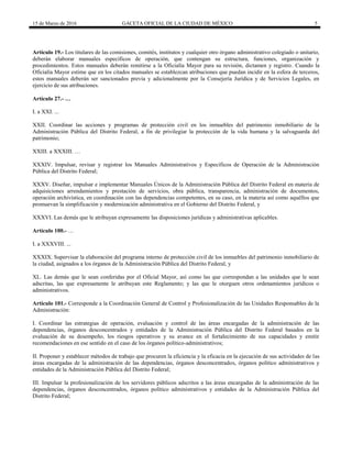 15 de Marzo de 2016 GACETA OFICIAL DE LA CIUDAD DE MÉXICO 5
Artículo 19.- Los titulares de las comisiones, comités, institutos y cualquier otro órgano administrativo colegiado o unitario,
deberán elaborar manuales específicos de operación, que contengan su estructura, funciones, organización y
procedimientos. Estos manuales deberán remitirse a la Oficialía Mayor para su revisión, dictamen y registro. Cuando la
Oficialía Mayor estime que en los citados manuales se establezcan atribuciones que puedan incidir en la esfera de terceros,
estos manuales deberán ser sancionados previa y adicionalmente por la Consejería Jurídica y de Servicios Legales, en
ejercicio de sus atribuciones.
Artículo 27.- …
I. a XXI. ...
XXII. Coordinar las acciones y programas de protección civil en los inmuebles del patrimonio inmobiliario de la
Administración Pública del Distrito Federal, a fin de privilegiar la protección de la vida humana y la salvaguarda del
patrimonio;
XXIII. a XXXIII. …
XXXIV. Impulsar, revisar y registrar los Manuales Administrativos y Específicos de Operación de la Administración
Pública del Distrito Federal;
XXXV. Diseñar, impulsar e implementar Manuales Únicos de la Administración Pública del Distrito Federal en materia de
adquisiciones arrendamientos y prestación de servicios, obra pública, transparencia, administración de documentos,
operación archivística, en coordinación con las dependencias competentes, en su caso, en la materia así como aquéllos que
promuevan la simplificación y modernización administrativa en el Gobierno del Distrito Federal, y
XXXVI. Las demás que le atribuyan expresamente las disposiciones jurídicas y administrativas aplicables.
Artículo 100.- …
I. a XXXVIII. ...
XXXIX. Supervisar la elaboración del programa interno de protección civil de los inmuebles del patrimonio inmobiliario de
la ciudad, asignados a los órganos de la Administración Pública del Distrito Federal, y
XL. Las demás que le sean conferidas por el Oficial Mayor, así como las que correspondan a las unidades que le sean
adscritas, las que expresamente le atribuyan este Reglamento; y las que le otorguen otros ordenamientos jurídicos o
administrativos.
Artículo 101.- Corresponde a la Coordinación General de Control y Profesionalización de las Unidades Responsables de la
Administración:
I. Coordinar las estrategias de operación, evaluación y control de las áreas encargadas de la administración de las
dependencias, órganos desconcentrados y entidades de la Administración Pública del Distrito Federal basados en la
evaluación de su desempeño, los riesgos operativos y su avance en el fortalecimiento de sus capacidades y emitir
recomendaciones en ese sentido en el caso de los órganos político-administrativos;
II. Proponer y establecer métodos de trabajo que procuren la eficiencia y la eficacia en la ejecución de sus actividades de las
áreas encargadas de la administración de las dependencias, órganos desconcentrados, órganos político administrativos y
entidades de la Administración Pública del Distrito Federal;
III. Impulsar la profesionalización de los servidores públicos adscritos a las áreas encargadas de la administración de las
dependencias, órganos desconcentrados, órganos político administrativos y entidades de la Administración Pública del
Distrito Federal;
 