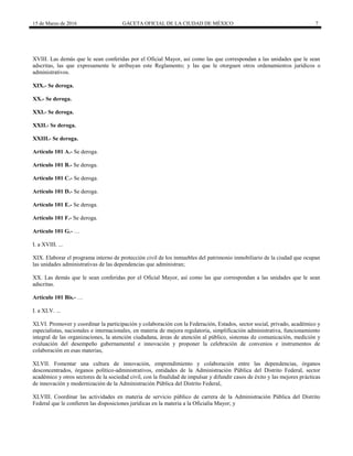 15 de Marzo de 2016 GACETA OFICIAL DE LA CIUDAD DE MÉXICO 7
XVIII. Las demás que le sean conferidas por el Oficial Mayor, así como las que correspondan a las unidades que le sean
adscritas, las que expresamente le atribuyan este Reglamento; y las que le otorguen otros ordenamientos jurídicos o
administrativos.
XIX.- Se deroga.
XX.- Se deroga.
XXI.- Se deroga.
XXII.- Se deroga.
XXIII.- Se deroga.
Artículo 101 A.- Se deroga.
Artículo 101 B.- Se deroga.
Artículo 101 C.- Se deroga.
Artículo 101 D.- Se deroga.
Artículo 101 E.- Se deroga.
Artículo 101 F.- Se deroga.
Artículo 101 G.- …
I. a XVIII. ...
XIX. Elaborar el programa interno de protección civil de los inmuebles del patrimonio inmobiliario de la ciudad que ocupan
las unidades administrativas de las dependencias que administran;
XX. Las demás que le sean conferidas por el Oficial Mayor, así como las que correspondan a las unidades que le sean
adscritas.
Artículo 101 Bis.- …
I. a XLV. ...
XLVI. Promover y coordinar la participación y colaboración con la Federación, Estados, sector social, privado, académico y
especialistas, nacionales e internacionales, en materia de mejora regulatoria, simplificación administrativa, funcionamiento
integral de las organizaciones, la atención ciudadana, áreas de atención al público, sistemas de comunicación, medición y
evaluación del desempeño gubernamental e innovación y proponer la celebración de convenios e instrumentos de
colaboración en esas materias,
XLVII. Fomentar una cultura de innovación, emprendimiento y colaboración entre las dependencias, órganos
desconcentrados, órganos político-administrativos, entidades de la Administración Pública del Distrito Federal, sector
académico y otros sectores de la sociedad civil, con la finalidad de impulsar y difundir casos de éxito y las mejores prácticas
de innovación y modernización de la Administración Pública del Distrito Federal,
XLVIII. Coordinar las actividades en materia de servicio público de carrera de la Administración Pública del Distrito
Federal que le confieren las disposiciones jurídicas en la materia a la Oficialía Mayor; y
 