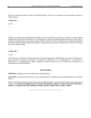 8 GACETA OFICIAL DE LA CIUDAD DE MÉXICO 15 de Marzo de 2016
XLIX. Las demás que instruya el titular de la Oficialía Mayor y las que se le confieran en otros instrumentos jurídicos o
administrativos.
Artículo 122.- …
I. a VI. …
…
…
…
Además, los órganos político-administrativos podrán contar con las Direcciones Generales, Ejecutivas y demás unidades
administrativas específicas que determine su Jefe Delegacional, según las necesidades propias de cada una de ellas, para el
ejercicio de las atribuciones que de manera expresa establece el artículo 39 de la Ley Orgánica de la Administración Pública
del Distrito Federal y demás ordenamientos jurídicos; siempre que exista suficiencia presupuestal y cuenten con dictamen
previo de la Oficialía Mayor.
…
Artículo 196.- …
I. a III. …
IV. Proporcionar a la Dirección General, Ejecutiva o de Área encargada de la administración en su sector, la información y
demás elementos necesarios para elaborar los proyectos de modificación y de reorganización de sus estructuras y
presentarlos a la consideración del órgano colegiado de dirección, para que con su autorización se presenten a la
dictaminación de la Oficialía Mayor;
…
TRANSITORIOS
PRIMERO.- Publíquese en la Gaceta Oficial de la Ciudad de México.
SEGUNDO.- El presente Decreto entrará en vigor al día siguiente de su publicación en la Gaceta Oficial de la Ciudad de
México.
Dado en la residencia oficial del Jefe de Gobierno de la Ciudad de México, a los catorce días del mes de marzo de dos mil
dieciséis.- EL JEFE DE GOBIERNO DE LA CIUDAD DE MÉXICO, MIGUEL ÁNGEL MANCERA ESPINOSA.-
FIRMA.- LA SECRETARIA DE GOBIERNO, DORA PATRICIA MERCADO CASTRO.- FIRMA.
 