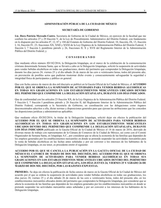15 de Marzo de 2016 GACETA OFICIAL DE LA CIUDAD DE MÉXICO 9
ADMINISTRACIÓN PÚBLICA DE LA CIUDAD DE MÉXICO
SECRETARÍA DE GOBIERNO
Lic. Dora Patricia Mercado Castro, Secretaria de Gobierno de la Ciudad de México, en ejercicio de la facultad que me
confiere los artículos 27 y 29 fracción V, de la Ley de Procedimiento Administrativo del Distrito Federal, con fundamento
en lo dispuesto por los artículos 8º, 12, 87 y 104 del Estatuto de Gobierno del Distrito Federal; 10, fracción, IX, 15, fracción
I, 16, fracción IV, 23, fracciones XX, XXII y XXXI de la Ley Orgánica de la Administración Pública del Distrito Federal, 5
fracción I, 7 fracción I, penúltimo párrafo y 26, fracciones II, X y XVII del Reglamento Interior de la Administración
Pública del Distrito Federal; y
C O N S I D E R A N D O
Que mediante oficio número JD/182/2016, la Delegación Iztapalapa, en el marco de la celebración de la conmemoración
cristiana denominada Semana Santa, que se llevará a cabo en la Delegación Iztapalapa, solicitó la suspensión de actividades
para vender bebidas alcohólicas en todas sus graduaciones, dentro del perímetro que comprenden la Delegación Iztapalapa,
durante los días jueves 24, viernes 25 y el día sábado 26 de marzo de las cero a veinticuatro horas, todos del presente año,
en prevención de posibles actos que pudieran trastornar dicho evento y consecuentemente salvaguardar la seguridad e
integridad física de participantes y público en general.
Que con fecha catorce de marzo de dos mil dieciséis se publicó en la Gaceta Oficial de la Ciudad de México, el ACUERDO
POR EL QUE SE ORDENA LA SUSPENSIÓN DE ACTIVIDADES PARA VENDER BEBIDAS ALCOHÓLICAS
EN TODAS SUS GRADUACIONES EN LOS ESTABLECIMIENTOS MERCANTILES UBICADOS DENTRO
DEL PERÍMETRO QUE COMPRENDE LA DELEGACIÓN IZTAPALAPA, DURANTE LOS DÍAS INDICADOS.
Que de conformidad con los artículos 23 fracción XX, de la Ley Orgánica de la Administración Pública del Distrito Federal,
5 fracción I, 7 fracción I penúltimo párrafo y 26 fracción II, del Reglamento Interior de la Administración Pública del
Distrito Federal, corresponde a la Secretaría de Gobierno, en coordinación con las delegaciones como órganos
desconcentrados adscritos a ella, dictar normas y disposiciones generales para que ejerzan las atribuciones que les conceden
las disposiciones jurídicas y administrativas aplicables.
Que mediante oficio JD/202/2016, la titular de la Delegación Iztapalapa, solicitó dejar sin efectos la publicación del
ACUERDO POR EL QUE SE ORDENA LA SUSPENSIÓN DE ACTIVIDADES PARA VENDER BEBIDAS
ALCOHÓLICAS EN TODAS SUS GRADUACIONES EN LOS ESTABLECIMIENTOS MERCANTILES
UBICADOS DENTRO DEL PERÍMETRO QUE COMPRENDE LA DELEGACIÓN IZTAPALAPA, DURANTE
LOS DÍAS INDICADOS publicado en la Gaceta Oficial de la Ciudad de México el 14 de marzo de 2016, derivado de
diversas mesas de trabajo con representantes de la Cámara de Comercio de la Ciudad de México, así como con el Comité
Organizador de Semana Santa, en Iztapalapa A.C., por considerar que se afecta la economía de las familias que dependen de
los empleos generados por los establecimientos mercantiles en donde se pretende suspender las actividades mercantiles para
la venta de bebidas alcohólicas en las fechas antes señaladas y por así convenir a los intereses de los habitantes de la
Delegación Iztapalapa, en ese tenor, es procedente emitir el siguiente:
ACUERDO POR EL QUE SE CANCELA LA PUBLICACIÓN EN LA GACETA OFICIAL DE LA CIUDAD DE
MÉXICO EL CATORCE DE MARZO DE DOS MIL DIECISÉIS, DEL ACUERDO POR EL QUE SE ORDENA
LA SUSPENSIÓN DE ACTIVIDADES PARA VENDER BEBIDAS ALCOHÓLICAS EN TODAS SUS
GRADUACIONES EN LOS ESTABLECIMIENTOS MERCANTILES UBICADOS DENTRO DEL PERÍMETRO
QUE COMPRENDE LA DELEGACIÓN IZTAPALAPA, LOS DÍAS JUEVES 24, VIERNES 25 Y SÁBADO 26 DE
MARZO DE DOS MIL DIECISÉIS, POR LAS RAZONES EXPUESTAS.
PRIMERO.- Se deja sin efectos la publicación de fecha catorce de marzo en la Gaceta Oficial de la Ciudad de México del
acuerdo por el que se ordena la suspensión de actividades para vender bebidas alcohólicas en todas sus graduaciones, los
días jueves 24, viernes 25 y el día sábado 26 de marzo de las cero a veinticuatro horas, todos del presente año, en los
establecimientos mercantiles ubicados dentro del perímetro que comprenden la Delegación Iztapalapa, por considerar que se
afecta la economía de las familias que dependen de los empleos generados por los establecimientos mercantiles en donde se
pretende suspender las actividades mercantiles antes señaladas y por así convenir a los intereses de los habitantes de la
Delegación Iztapalapa.
 