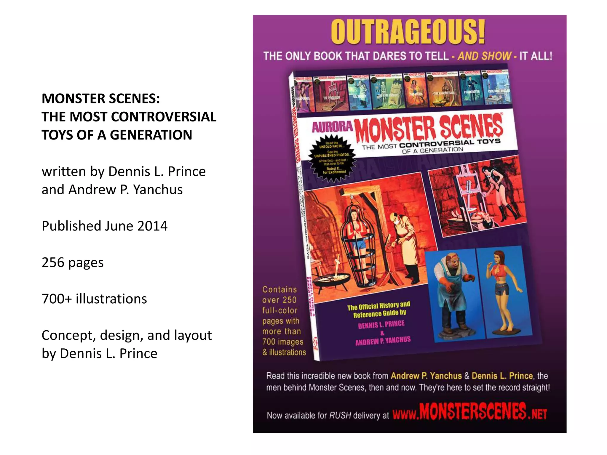 MONSTER SCENES:
THE MOST CONTROVERSIAL
TOYS OF A GENERATION
written by Dennis L. Prince
and Andrew P. Yanchus
Published June 2014
256 pages
700+ illustrations
Concept, design, and layout
by Dennis L. Prince
 