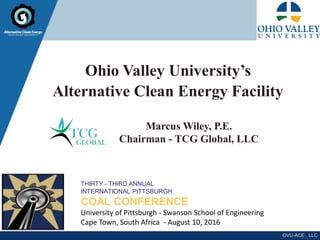 Ohio Valley University’s
Alternative Clean Energy Facility
THIRTY - THIRD ANNUAL
INTERNATIONAL PITTSBURGH
COAL CONFERENCE
University of Pittsburgh - Swanson School of Engineering
Cape Town, South Africa - August 10, 2016
Marcus Wiley, P.E.
Chairman - TCG Global, LLC
 