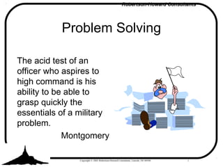 Robertson-Howard Consultants
Copyright © 2002 Robertson-Howard Consultants, Lincoln, NE 68504
Problem Solving
The acid test of an
officer who aspires to
high command is his
ability to be able to
grasp quickly the
essentials of a military
problem.
Montgomery
1
 