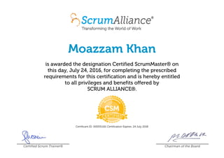 Moazzam Khan
is awarded the designation Certified ScrumMaster® on
this day, July 24, 2016, for completing the prescribed
requirements for this certification and is hereby entitled
to all privileges and benefits offered by
SCRUM ALLIANCE®.
Certificant ID: 000551161 Certification Expires: 24 July 2018
Certified Scrum Trainer® Chairman of the Board
 