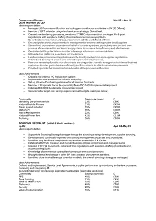 Procurement Manager May 05 – Jan 14
Grant Thornton UK LLP
Main responsibilities
 Managed UK Procurementfunction via buying personnel across multisites in UK (32 Offices)
 Member of GPT to tender categories/services on strategic Global level.
 Created new tendering processes,creation ofITT/RFQ documentation packages.Pre & post
negotiations with suppliers,drafting ofcontracts and accompanying SLA’s
 Co-ordination ofInternational Group procurementactivities with Member Firms
 Ensured professional procurementand managementoftenders seeking outthe best Suppliers
 Streamlined procurementprocesses on behalfofbusiness partners,pro-activelyseek out and own
process efficiencies within end to end supplychains to increase their efficiencyand effectiveness.
 Centralised all Supplier liaisons in order to leverage volume on commercial deals
 Utilised e- tool platforms,e-auctions,on line tenders
 Lead complexprocurementnegotiations and be directlyinvolved in major supplier negotiations.
 Initiated and developed creative and innovative procurementprocesses.
 Personal ownership for utilisation ofcontracts ensuring order channel strategyenables internal business
customers to order goods/services efficientlyand for contracts to reflect customer requirements
 Provided inputinto the future direction/education ofthe procurementfunction
Main Achievements
 Created new internal PO Requisition system
 Implemented new travel on line solution and policy
 Set up UK wide Purchasing database for all National Contracts
 Member of Corporate Social ResponsibilityTeam/ISO 14001 implementation project
 Initialised BS 8903 Sustainable procurementproject
 Secured initial target costsavings againstannual budgets (examples below)
Commodity Savings Achieved £
Marketing pre-printmaterials 23% £80K
National Mobile Phones 33% £450K
Travel spend reduction 15% £250K
Stationery 46% £700K
Waste Management 22% £65K
National Printer fleet 42% £3.5M
Archiving 30% £800K
SOURCING SPECIALIST (initial 6 Month contract)
bp Oil April 04-May 05
Main responsibilities
 Supportthe Sourcing Strategy Manager through the sourcing strategydevelopment,supplier sourcing.
 Developed and continuallyimproved on sourcing managementprocesses and procedures.
 Identified long lead time components and services essential to S & H sites
 Established KPI's to measure and monitor business critical components and managed same
 Created ITT/RFQ documents,initial and final negotiations with suppliers,drafting ofcontracts and
accompanying SLA’s
 Knowledge ofcommercial contractlaw/contractual terms and conditions.
 Broughtexternal knowledge of other BP ‘bestpractice’ procurementactivities.
 Identified future marketleverage potential relative to the overall sourcing strategyas envisaged.
Main Achievements:
Defined and implemented;Service Level Agreements,supplier performance bymonitoring and review processes.
Receiving and interpreting MI
Secured initial target costsavings againstannual budgets (examples see below)
Commodity Savings Achieved £
PPE 40% £85K
Tank Painting 23% £45K
Valve & Meter M & R 15% £26K
Stationery 40% £70K
Security 20% £32K
Valves/Instrumentation 15% £11K
 