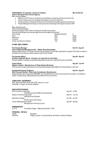 PURCHASING Co-ordinator (Contract Position) Mar 03-Feb 04
Adecco-European Recruitment Agency
Main responsibilities
 Member of GPT team to introduce consolidated purchasing practice across the UK.
 Deliver added value and tangible advantages to internal customers
 Implementation ofSupplier Performance and Relationship Managementprocedures
 Project Managementofgroup-wide procurementsavings with regular reports to GPT
Main Achievements:
Reduced Supplier Base
Introduced regular HOD review meetings to identify new projects
Secured initial target costsavings againstannual budgets (see below)
Commodity Savings Achieved £
Print 40% £23K
Stationery 30% £45K
Couriers 40% £60K
Travel and Accommodation. 10% £30K
OTHER EMPLOYMENT
Purchasing Manager Oct 00 - Aug 02
Howco Materials Management plc - Global Steel Stockholder
Responsible for team of 4 Buyers buying high end Steel (Tube & Bar) globallyfor supplyto Oil & Gas markets in
UK/USA and emerging markets.Approx spend PA £120 Mill
Purchasing Officer Sep 99 - Sep 00
Scottish Legal Aid Board - Provision of Legal Aid for the Public
Responsible for supplying materials/professional services for Legal Aid board using OJEU
Project Buyer Aug 96 - Jun 99
Rigtech Limited - Manufacturer of Shale Shaker Machines
Sourced wide range engineering components/parts/spares (Elec/Mech) for Shale Shaker machines
Quotation/Proposals Engineer Sep 89 - Aug 93
Otis Pressure Control - Down-hole Completions Manufacturer
Prepared high value Proposals ($000Mills - Europe/N.Africa) for down-hole equipment,packers,completions,
SSSV, Coiled tubing.Safety Baskets and Offshore Personnel Hire.
COMPUTING EXPERIENCE
SAP, Microsoft Office Suite, MS DOS, Internet, e-mail
AutoCAD 12, Sage, Concorde,Stelplan
EDUCATION/TRAINING
RGU University, Aberdeen Aug 95 - Jul 96
HNC Mechanical & Offshore Engineering
Napier University, Edinburgh Sep 93 - Jun 95
HND Business Studies
Aberdeen College Jan 98 - Jun 98
NC Purchasing Practices
Lothian ManagementCentre Aug 99 - Sep 99
ManagementTraining Course
MEMBERSHIPS
C.I.P.S Foundation Stage – Membership 005111787
PERSONAL DETAILS
Health Excellent
Interests Rugby, squash,mountain biking,Volunteer on Steam Railway
 