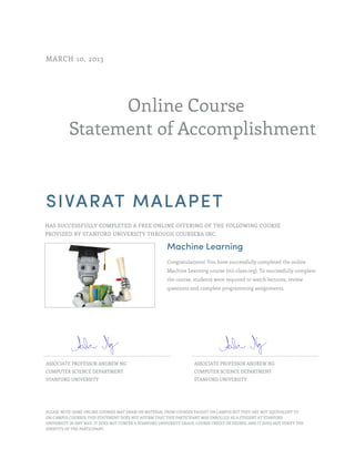 Online Course
Statement of Accomplishment
MARCH 10, 2013
SIVARAT MALAPET
HAS SUCCESSFULLY COMPLETED A FREE ONLINE OFFERING OF THE FOLLOWING COURSE
PROVIDED BY STANFORD UNIVERSITY THROUGH COURSERA INC.
Machine Learning
Congratulations! You have successfully completed the online
Machine Learning course (ml-class.org). To successfully complete
the course, students were required to watch lectures, review
questions and complete programming assignments.
ASSOCIATE PROFESSOR ANDREW NG
COMPUTER SCIENCE DEPARTMENT
STANFORD UNIVERSITY
ASSOCIATE PROFESSOR ANDREW NG
COMPUTER SCIENCE DEPARTMENT
STANFORD UNIVERSITY
PLEASE NOTE: SOME ONLINE COURSES MAY DRAW ON MATERIAL FROM COURSES TAUGHT ON CAMPUS BUT THEY ARE NOT EQUIVALENT TO
ON-CAMPUS COURSES. THIS STATEMENT DOES NOT AFFIRM THAT THIS PARTICIPANT WAS ENROLLED AS A STUDENT AT STANFORD
UNIVERSITY IN ANY WAY. IT DOES NOT CONFER A STANFORD UNIVERSITY GRADE, COURSE CREDIT OR DEGREE, AND IT DOES NOT VERIFY THE
IDENTITY OF THE PARTICIPANT.
 