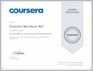 EDUCA
T
ION FOR EVE
R
YONE
CO
U
R
S
E
C E R T I F
I
C
A
TE
COURSE
CERTIFICATE
01/27/2017
Francois Mattheus Nel
Coursera Mentor Community and Training Course
an online non-credit course authorized by Coursera Community Team and offered
through Coursera
has successfully completed
Claire Smith
Community Manager
Coursera Mentor Program
Verify at coursera.org/verify/WMKUHPLZXQR7
Coursera has confirmed the identity of this individual and
their participation in the course.
 