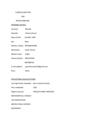 CURRICULUM VITAE
FOR
PATRICK MNCUBE
PERSONAL DETAILS
Surname: Mncube
Name(S): Patrick Chisala
Date of birth: 28 APRIL 1995
Sex: Male
Identity number: 9504286291085
Nationality: South African
Marital status: Single
Contact details: 0835374187
0847884702
E-mail address: patrickmncube74@gmail.com
Race: Black
EDUCATIONAL QUALIFICATIONS
Last High School attended: Basa Tutorial Institute
Year completed: 2012
Subjects passed: ENGLISH HOME LANGUAGE
MATHEMATICAL LITERACY
LIFE ORIENTATION
AGRICULTURAL SCIENCES
GEOGRAPHY
 