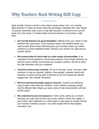Why Teachers Rock Writing B2B Copy
By Julia Daniels
Quite recently I noticed a trend in a few writers’ groups where I lurk. I am meeting
fellow-teachers! It made me wonder about the percentage of teachers that write. Maybe
my teacher awareness radar is just on high alert because it is almost time for summer
break. But, think about it. It makes perfect sense for teachers to rock writing, really.
Why?
 Our favorite teachers are good storytellers. Nothing hooks your reader or web
audience like a good story. If your business solution has satisfied clients, you
need to share those stories! Describing how your business solves your client’s
problems is a great credibility booster. Chances are a teacher can aptly tell your
success stories.
 We communicate for hours daily to a wide variety of personalities. If we
understand the demographics and pressing problems of your target audience, we
will find a way to clearly communicate your business solutions. Be sure to share
this vital information with your copywriter.
 Teachers communicate creatively. We try to find ways, words, and even a little
craziness to snag our students’ attention. Now granted, craziness doesn’t sell
business, but great wording does! People like to buy from people who cleverly
engage them with valuable information.
 We know that learning styles apply to everyone. Teachers are detectives,
trying to walk a mile inside their students’ minds. Different marketing strokes
work for different folks. Maybe you need a slice of video demonstration with that
product page?
 We understand scope and sequence. In other words, before you can learn
decimals, you really need to know how to add, subtract, divide, and multiply. A
good, basic, clear explanation in a white paper or case study can greatly improve
your business marketing success. Your sales people will love that targeted
information, too!
 