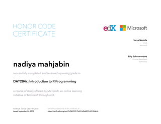CEO
Microsoft
Satya Nadella
Course Developer
DataCamp
Filip Schouwenaars
HONOR CODE CERTIFICATE Verify the authenticity of this certificate at
CERTIFICATE
HONOR CODE
nadiya mahjabin
successfully completed and received a passing grade in
DAT204x: Introduction to R Programming
a course of study offered by Microsoft, an online learning
initiative of Microsoft through edX.
Issued September 04, 2015 https://verify.edx.org/cert/7cf5b372f17b421e9bd897c9d132ab3c
 