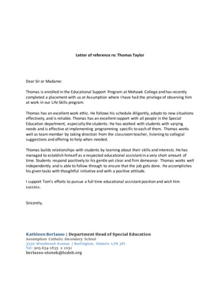 Letter of reference re: Thomas Taylor
Dear Sir or Madame:
Thomas is enrolled in the Educational Support Program at Mohawk College and has recently
completed a placement with us at Assumption where I have had the privilege of observing him
at work in our Life Skills program.
Thomas has an excellent work ethic. He follows his schedule diligently, adapts to new situations
effectively, and is reliable. Thomas has an excellent rapport with all people in the Special
Education department, especially the students. He has worked with students with varying
needs and is effective at implementing programming specific to each of them. Thomas works
well as team member by taking direction from the classroomteacher, listening to collegial
suggestions and offering to help when needed.
Thomas builds relationships with students by learning about their skills and interests. He has
managed to establish himself as a respected educational assistant in a very short amount of
time. Students respond positively to his gentle yet clear and firm demeanor. Thomas works well
independently and is able to follow through to ensure that the job gets done. He accomplishes
his given tasks with thoughtful initiative and with a positive attitude.
I support Tom’s efforts to pursue a full time educational assistant position and wish him
success.
Sincerely,
Kathleen Berlasso | Department Head of Special Education
Assumption Catholic Secondary School
3230 Woodward Avenue | Burlington, Ontario L7N 3P1
Tel: 905.634-1835 x 1051
berlasso-stonek@hcdsb.org
 