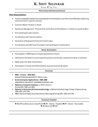 K. SHIV SHANKAR
Résumé  Page Three
PROFESSIONAL EXPERIENCE (CONTINUED)
Other Responsibilities:
 Tokeeptracking&CollectionofsecuritydepositsfromthedealersaspertheirannualAllocation.Disbursing
Interest to them in specific intervals.
 Customer Master Creation in Oracle.
 Warehouse Management - Physical Stock Verification at CFA Godowns in 5 States on quarterly Basis
 Price checking for sales invoices
 Co ordination with Internal Auditors
 Generation of Road permit forms for 5 South states.
 Co ordination with ERP Team for problem solving & Reports customization.
SPECIAL ACHIEVEMENTS
 Participated in TQMProject on Improving Collection Process.
 Switched all the dealers to online payment process and thereby, reduced time delay in collection.
 Made system for Bank reconciliation.
 Participation in Oracle 11i & R12 related to accounts functions & reports.
EDUCATION
 MBA – Finance – 2010-2012.
BHARATHIDASAN UNIVERSITY,TRICHY,India
 B.Com (ComputerApplications) – 2005-2008
ANNAMALAIUNIVERSITY,ANNAMALAINAGAR,India
 Diploma In ComputerHardware inTATTI, Chennai
During1997-1998 with80%
 Diploma in Electronics& CommunicationEngg. In MohamedSathak Engg.College,Kilakarai during
1994-1997 with74%
 HSC in National HigherSecondarySchool,Mannargudi during1991-1993 with74%
TECHNOLOGY SUMMARY
 MS Office (Word,Excel,PowerPoint)ERP – Oracle – Payables ERP – Oracle – Receivables
 Windows (all)  SAP
 