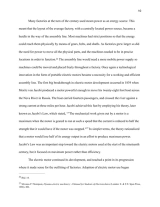 !10
Many factories at the turn of the century used steam power as an energy source. This
meant that the layout of the average factory, with a centrally located power source, became a
hurdle in the way of the assembly line. Most machines had strict positions so that the energy
could reach them physically by means of gears, belts, and shafts. As factories grew larger so did
the need for power to move all the physical parts, and the machines needed to be in precise
locations in order to function. The assembly line would need a more mobile power supply so26
machines could be moved and placed freely throughout a factory. Once again a technological
innovation in the form of portable electric motors became a necessity for a working and efficient
assembly line. The first big breakthrough in electric motor development occurred in 1839 when
Moritz von Jacobi produced a motor powerful enough to move his twenty-eight foot boat across
the Neva River in Russia. The boat carried fourteen passengers, and crossed the river against a
strong current at three miles per hour. Jacobi achieved this feat by employing his theory, later
known as Jacobi’s Law, which stated, “"The mechanical work given out by a motor is a
maximum when the motor is geared to run at such a speed that the current is reduced to half the
strength that it would have if the motor was stopped." In simpler terms, the theory rationalized27
that a motor would lose half of its energy output in an effort to produce maximum power.
Jacobi’s Law was an important step toward the electric motors used at the start of the nineteenth
century, but it focused on maximum power rather than efficiency.
The electric motor continued its development, and reached a point in its progression
where it made sense for the outfitting of factories. Adoption of electric motor use began
Ibid. 18.26
Silvanus P. Thompson, Dynamo-electric machinery: A Manual for Students of Electrotechnics (London: E. & F.N. Spon Press,27
1886), 406.
 