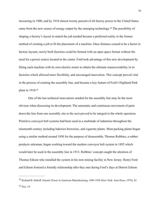 !11
increasing in 1900, and by 1910 almost twenty percent of all factory power in the United States
came from the new source of energy output by the emerging technology. The possibility of28
shaping a factory’s layout to match the job needed became a preferred reality to the former
method of creating a job to fit the placement of a machine. Once distance ceased to be a factor in
factory layouts, newly built factories could be formed with an open space format without the
need for a power source located in the center. Ford took advantage of this new development by
fitting each machine with its own electric motor to obtain the ultimate maneuverability in its
factories which allowed more flexibility, and encouraged innovation. This concept proved vital
in the process of creating the assembly line, and became a key feature of Ford’s Highland Park
plant in 1910.29
One of the last technical innovations needed for the assembly line may be the most
obvious when discussing its development. The automatic and continuous movement of parts
down the line from one assembly site to the next proved to be integral to the whole operation.
Primitive conveyor belt systems had been used in a multitude of industries throughout the
nineteenth century including bakeries breweries, and cigarette plants. Meat packing plants began
using a similar method around 1850 for the purpose of disassembly. Thomas Robbins, a rubber
products salesman, began working toward the modern conveyor belt system in 1892 which
would later be used in the assembly line in 1913. Robbins’ concept caught the attention of
Thomas Edison who installed the system in his iron mining facility in New Jersey. Henry Ford
and Edison fostered a friendly relationship after they met during Ford’s days at Detroit Edison
Richard B. Duboff, Electric Power in American Manufacturing, 1889-1958 (New York: Arno Press, 1979), 82.28
Nye, 19.29
 