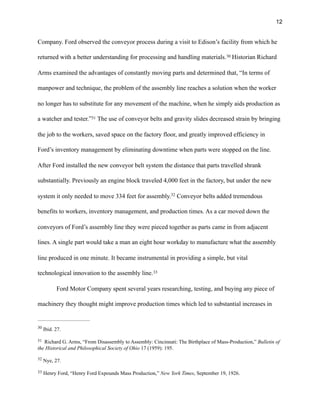 !12
Company. Ford observed the conveyor process during a visit to Edison’s facility from which he
returned with a better understanding for processing and handling materials. Historian Richard30
Arms examined the advantages of constantly moving parts and determined that, “In terms of
manpower and technique, the problem of the assembly line reaches a solution when the worker
no longer has to substitute for any movement of the machine, when he simply aids production as
a watcher and tester.” The use of conveyor belts and gravity slides decreased strain by bringing31
the job to the workers, saved space on the factory floor, and greatly improved efficiency in
Ford’s inventory management by eliminating downtime when parts were stopped on the line.
After Ford installed the new conveyor belt system the distance that parts travelled shrank
substantially. Previously an engine block traveled 4,000 feet in the factory, but under the new
system it only needed to move 334 feet for assembly. Conveyor belts added tremendous32
benefits to workers, inventory management, and production times. As a car moved down the
conveyors of Ford’s assembly line they were pieced together as parts came in from adjacent
lines. A single part would take a man an eight hour workday to manufacture what the assembly
line produced in one minute. It became instrumental in providing a simple, but vital
technological innovation to the assembly line.33
Ford Motor Company spent several years researching, testing, and buying any piece of
machinery they thought might improve production times which led to substantial increases in
Ibid. 27.30
Richard G. Arms, “From Disassembly to Assembly: Cincinnati: The Birthplace of Mass-Production,” Bulletin of31
the Historical and Philosophical Society of Ohio 17 (1959): 195.
Nye, 27.32
Henry Ford, “Henry Ford Expounds Mass Production,” New York Times, September 19, 1926.33
 