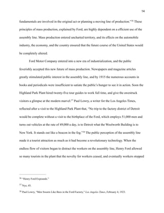 !14
fundamentals are involved in the original act or planning a moving line of production.” These36
principles of mass production, explained by Ford, are highly dependent on a efficient use of the
assembly line. Mass production entered uncharted territory, and its effects on the automobile
industry, the economy, and the country ensured that the future course of the United States would
be completely altered.
Ford Motor Company entered into a new era of industrialization, and the public
feverishly accepted this new future of mass production. Newspapers and magazine articles
greatly stimulated public interest in the assembly line, and by 1915 the numerous accounts in
books and periodicals were insufficient to satiate the public’s hunger to see it in action. Soon the
Highland Park Plant hired twenty-five tour guides to work full time, and give the awestruck
visitors a glimpse at the modern marvel. Paul Lowry, a writer for the Los Angeles Times,37
reflected after a visit to the Highland Park Plant that, “No trip to the factory district of Detroit
would be complete without a visit to the birthplace of the Ford, which employs 51,000 men and
turns out vehicles at the rate of 49,000 a day, is to Detroit what the Woolworth Building is to
New York. It stands out like a beacon in the fog.” The public perception of the assembly line38
made it a tourist attraction as much as it had become a revolutionary technology. When the
endless flow of visitors began to distract the workers on the assembly line, Henry Ford allowed
so many tourists in the plant that the novelty for workers ceased, and eventually workers stopped
“Henry Ford Expounds.”36
Nye, 45.37
Paul Lowry, “Men Swarm Like Bees in the Ford Factory,” Los Angeles Times, February 4, 1923.38
 