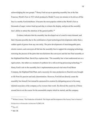 !15
acknowledging the tour groups. Henry Ford set up an operating assembly line at the San39
Francisco World’s Fair in 1915 which produced a Model T every ten minutes to be driven off the
line to a nearby Ford distributor. It became the most popular exhibit at the World’s Fair as
thousands of eager visitors lined up each day to witness the display, and proved the assembly
line’s ability to attract the attention of the general public.40
Evidence indicates that the assembly line developed out of a need to meet demand, and
that it became possible due to the combination of past technological developments rather than a
sudden spark of genius from any one entity. The prior developments of interchangeable parts,
electric motors, and conveyors all fed into the assembly line to support the emerging technology,
mirroring the process of the parts that traveled down the conveyors and fed into final assembly at
the Highland Park Plant. David Nye explains that, “The assembly line is best understood not as a
rigid system...but rather as a moment of synthesis for a still-evolving processing technology.”41
Henry Ford’s role in the assembly line’s implementation proved vital since Ford Motor
Company, the Highland Park Plant, and a necessity for mass production to flourish were brought
to life from his passion and early determination. However, Ford did not directly create the
assembly line himself, but instead he sponsored its creation by delegating power to his many
talented associates at the company as he oversaw their work. He allowed the creativity of those
around him to set the course for the automobile empire which he started, and the company
William Littman, “The Production of Goodwill: The Origins and Development of the Factory Tour in America.”39
Perspectives in Vernacular Architecture 9 (2003), 80.
Nye, 45.40
Ibid. 38.41
 