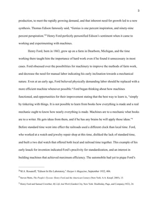 !3
production, to meet the rapidly growing demand, and that inherent need for growth led to a new
synthesis. Thomas Edison famously said, “Genius is one percent inspiration, and ninety-nine
percent perspiration.” Henry Ford perfectly personified Edison’s sentiment when it came to3
working and experimenting with machines.
Henry Ford, born in 1863, grew up on a farm in Dearborn, Michigan, and the time
working there taught him the importance of hard work even if he found it unnecessary in most
cases. Ford obsessed over the possibilities for machinery to improve the methods of farm work,
and decrease the need for manual labor indicating his early inclination towards a mechanical
nature. Even at an early age, Ford believed physically demanding labor should be replaced with a
more efficient machine whenever possible. Ford began thinking about how machines4
functioned, and opportunities for their improvement stating that the best way to learn is, “simply
by tinkering with things. It is not possible to learn from books how everything is made and a real
mechanic ought to know how nearly everything is made. Machines are to a mechanic what books
are to a writer. He gets ideas from them, and if he has any brains he will apply those ideas.”5
Before standard time went into effect the railroads used a different clock than local time. Ford,
who worked at a watch and jewelry repair shop at this time, disliked the lack of standard time,
and built a two dial watch that offered both local and railroad time together. This example of his
early knack for invention indicated Ford’s proclivity for standardization, and an interest in
building machines that achieved maximum efficiency. The automobile had yet to pique Ford’s
M.A. Rosanoff, “Edison In His Laboratory,” Harper’s Magazine, September 1932, 406.3
Steven Watts, The People’s Tycoon: Henry Ford and the American Century (New York: A.A. Knopf, 2005), 15.
4
Henry Ford and Samuel Crowther, My Life And Work (Garden City, New York: Doubleday, Page, and Company,1922), 24.5
 