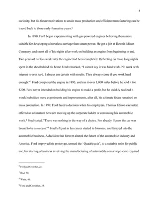 !4
curiosity, but his future motivations to attain mass production and efficient manufacturing can be
traced back to those early formative years.6
In 1890, Ford began experimenting with gas powered engines believing them more
suitable for developing a horseless carriage than steam power. He got a job at Detroit Edison
Company, and spent all of his nights after work on building an engine from beginning to end.
Two years of tireless work later the engine had been completed. Reflecting on those long nights
spent in the shed behind his home Ford remarked, “I cannot say it was hard work. No work with
interest is ever hard. I always am certain with results. They always come if you work hard
enough.” Ford completed the engine in 1893, and ran it over 1,000 miles before he sold it for7
$200. Ford never intended on building his engine to make a profit, but he quickly realized it
would subsidize more experiments and improvements, after all, his ultimate focus remained on
mass production. In 1899, Ford faced a decision when his employers, Thomas Edison excluded,
offered an ultimatum between moving up the corporate ladder or continuing his automobile
work. Ford stated, “There was nothing in the way of a choice. For already I knew the car was8
bound to be a success.” Ford left just as his career started to blossom, and forayed into the9
automobile business. A decision that forever altered the future of the automobile industry and
America. Ford improved his prototype, termed the “Quadricycle”, to a suitable point for public
use, but starting a business involving the manufacturing of automobiles on a large scale required
Ford and Crowther, 25.6
Ibid. 30.7
Watts, 46.8
Ford and Crowther, 35.9
 
