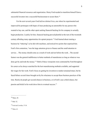 !5
substantial financial resources and organization. Henry Ford needed to transform himself from a
successful inventor into a successful businessman to secure them.10
For the next several years Ford led two distinct lives, one where he experimented and
improved his prototypes with hopes of mass producing an automobile for any person who
wanted to buy one, and the other spent seeking financial backing for his company to actually
begin production. Luckily for him, financial backing proved plentiful at the turn of the twentieth
century affording many opportunities for upstart projects. Ford learned about running a11
business by “tinkering” as he did with machines, and noticed two points that surprised him.
Ford’s first contention, “was the large attention given to finance and the small attention to
service… The money should come as a result of work and not before the work…The second
feature was the general indifference to better methods of manufacture as long as whatever was
done got by and took the money.” Both of these viewpoints were contrasted by Ford throughout12
his career as he always searched for the best manufacturing methods available, and supported
fair wages for fair work. Ford’s focus on getting his invention to market remained intact, but he
faced failure several times brought on by his reluctance to accept those business practices of the
time. Rarely do people get second chances in business, or in Ford’s case a third chance, but
passion and belief in his work drove him to eventual success.13
Watts, 49.10
Ibid. 52.11
Ford and Crowther, 37-38.12
Watts, 63.13
 