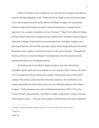 !6
Charles E. Sorensen, Ford’s confidant for over forty years at the company, described two
events in 1903 that changed the world, “Wilbur and Orville Wright were the first human beings
to fly a heavier-than-air-machine [and] in Detroit, Ford Motor Company was incorporated…
destined to make motor transport universal, to attain mass production, to demonstrate the
superiority of an economy of abundance over one of scarcity.” Henry Ford’s ability for finding14
the most talented, hardworking managers proved excellent, but his willingness and knowledge of
which jobs to delegate to them became his most beneficial trait. Ford Motor Company saw a
growth spurt between 1903 and 1905, and many of Henry Ford’s hirings during this time laid the
foundation for the company’s monumental success over the next few decades. Although Ford15
became a proficient overseer and delegator it remained clear to all of his associates that he
maintained the final say in all important decision.
The business side of Ford Motor Company became an area where Henry Ford’s
contribution shrank, and he gave most authority to a new associate, James Couzens, who turned
out to be a godsend for the accounting of the company. Couzens talent soon overflowed the
confines of his position, and he dominated all business operations. His contributions to the
company placed him only below Henry Ford as the most influential employee of Ford Motor
Company. Charles Sorensen went as far as defining the period from 1903 to 1913 as the16
“Couzens Period” and asserted that, “Ford Motor Company would not have made cars for long
without James Couzens… Everyone in the company, including Henry Ford, acknowledged him
Charles E. Sorensen and Samuel T. Williamson, My Forty Year with Ford (New York: Norton, 1956), 35.14
Watts, 90.15
Ibid. 91.16
 