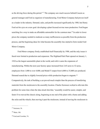 !7
as the driving force during this period.” The company saw much success behind Couzen as17
general manager and Ford as organizer of manufacturing. Ford Motor Company had proven itself
as a leader in the industry. Demand, sales, and profits increased significantly by 1908, but Henry
Ford set his eyes on a new goal: developing a plant focused on true mass production. Ford began
searching for a way to make an affordable automobile for the common man. In order to lower18
prices the company needed to eradicate as many inefficiencies as possible from the production
process, and the beginning ideas for what became the assembly line started to form inside Ford
Motor Company.
Ford Motor company firmly established itself financially by 1908, and the only issues it
faced were limited to production and expansion. The Highland Park Plant opened on January 1,
1910 as the largest automobile plant in the world, and with it came the expansion of
manufacturing. Within the next year factory space increased from 2.65 acres to 32 acres,
employees from 1,800 to over 4,000, and Model T output from 6,000 to 35,000 cars produced.
Demand soared due to slightly lowered prices while production began to stagnate.19
Comparatively, the task of building a car proved much simpler than the process of transferring
materials from the stockroom to the assembly location. Charles Sorensen worked to alleviate this
problem for some time when the idea struck him that, “assembly would be easier, simpler, and
faster if we moved the chassis along, beginning at one end of the plant with a frame and adding
the axles and the wheels; then moving it past the stockroom, instead of moving the stockroom to
Sorensen, 36.17
Watts, 106.18
Ford and Crowther, 74.19
 