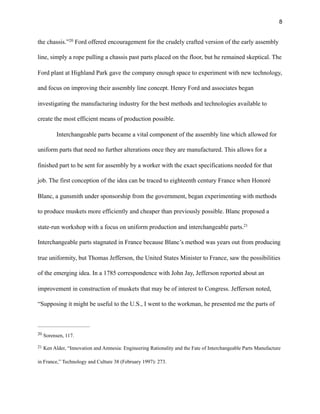 !8
the chassis.” Ford offered encouragement for the crudely crafted version of the early assembly20
line, simply a rope pulling a chassis past parts placed on the floor, but he remained skeptical. The
Ford plant at Highland Park gave the company enough space to experiment with new technology,
and focus on improving their assembly line concept. Henry Ford and associates began
investigating the manufacturing industry for the best methods and technologies available to
create the most efficient means of production possible.
Interchangeable parts became a vital component of the assembly line which allowed for
uniform parts that need no further alterations once they are manufactured. This allows for a
finished part to be sent for assembly by a worker with the exact specifications needed for that
job. The first conception of the idea can be traced to eighteenth century France when Honoré
Blanc, a gunsmith under sponsorship from the government, began experimenting with methods
to produce muskets more efficiently and cheaper than previously possible. Blanc proposed a
state-run workshop with a focus on uniform production and interchangeable parts.21
Interchangeable parts stagnated in France because Blanc’s method was years out from producing
true uniformity, but Thomas Jefferson, the United States Minister to France, saw the possibilities
of the emerging idea. In a 1785 correspondence with John Jay, Jefferson reported about an
improvement in construction of muskets that may be of interest to Congress. Jefferson noted,
“Supposing it might be useful to the U.S., I went to the workman, he presented me the parts of
Sorensen, 117.20
Ken Alder, “Innovation and Amnesia: Engineering Rationality and the Fate of Interchangeable Parts Manufacture21
in France,” Technology and Culture 38 (February 1997): 273.
 