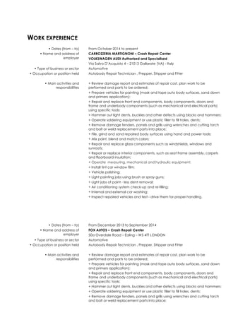 WORK EXPERIENCE
• Dates (from – to) From October 2014 to present
• Name and address of
employer
CARROZZERIA MARTIGNONI – Crash Repair Center
VOLKSWAGEN AUDI Authorised and Specialised
Via Salvo D’Acquisto 4 – 21013 Gallarate (VA) - Italy
• Type of business or sector Automotive
• Occupation or position held Autobody Repair Technician , Prepper, Stripper and Fitter
• Main activities and
responsibilities
+ Review damage report and estimates of repair cost, plan work to be
performed and parts to be ordered;
+ Prepare vehicles for painting (mask and tape auto body surfaces, sand down
and primers application);
+ Repair and replace front end components, body components, doors and
frame and underbody components (such as mechanical and electrical parts)
using specific tools;
+ Hammer out light dents, buckles and other defects using blocks and hammers;
+ Operate soldering equipment or use plastic filler to fill holes, dents;
+ Remove damage fenders, panels and grills using wrenches and cutting torch
and bolt or weld replacement parts into place;
+ File, grind and sand repaired body surfaces using hand and power tools;
+ Mix paint, blend and match colors;
+ Repair and replace glass components such as windshields, windows and
sunroofs;
+ Repair or replace interior components, such as seat frame assembly, carpets
and floorboard insulation;
+ Operate measuring, mechanical and hydraulic equipment;
+ Install tint car window film;
+ Vehicle polishing;
+ Light painting jobs using brush or spray guns;
+ Light jobs of paint - less dent removal;
+ Air conditioning system check-up and re-filling;
+ Internal and external car washing;
+ Inspect repaired vehicles and test - drive them for proper handling.
• Dates (from – to) From December 2013 to September 2014
• Name and address of
employer
FOX AUTOS – Crash Repair Center
50a Overdale Road – Ealing – W5 4TT LONDON
• Type of business or sector Automotive
• Occupation or position held Autobody Repair Technician , Prepper, Stripper and Fitter
• Main activities and
responsibilities
+ Review damage report and estimates of repair cost, plan work to be
performed and parts to be ordered;
+ Prepare vehicles for painting (mask and tape auto body surfaces, sand down
and primers application);
+ Repair and replace front end components, body components, doors and
frame and underbody components (such as mechanical and electrical parts)
using specific tools;
+ Hammer out light dents, buckles and other defects using blocks and hammers;
+ Operate soldering equipment or use plastic filler to fill holes, dents;
+ Remove damage fenders, panels and grills using wrenches and cutting torch
and bolt or weld replacement parts into place;
 