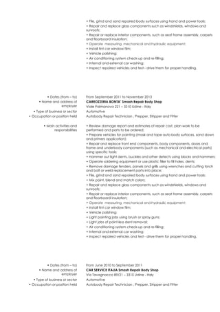 + File, grind and sand repaired body surfaces using hand and power tools;
+ Repair and replace glass components such as windshields, windows and
sunroofs;
+ Repair or replace interior components, such as seat frame assembly, carpets
and floorboard insulation;
+ Operate measuring, mechanical and hydraulic equipment;
+ Install tint car window film;
+ Vehicle polishing;
+ Air conditioning system check-up and re-filling;
+ Internal and external car washing;
+ Inspect repaired vehicles and test - drive them for proper handling.
• Dates (from – to) From September 2011 to November 2013
• Name and address of
employer
CARROZZERIA BONTA’ Smash Repair Body Shop
Viale Palmanova 221 – 3310 Udine - Italy
• Type of business or sector Automotive
• Occupation or position held Autobody Repair Technician , Prepper, Stripper and Fitter
• Main activities and
responsibilities
+ Review damage report and estimates of repair cost, plan work to be
performed and parts to be ordered;
+ Prepare vehicles for painting (mask and tape auto body surfaces, sand down
and primers application);
+ Repair and replace front end components, body components, doors and
frame and underbody components (such as mechanical and electrical parts)
using specific tools;
+ Hammer out light dents, buckles and other defects using blocks and hammers;
+ Operate soldering equipment or use plastic filler to fill holes, dents;
+ Remove damage fenders, panels and grills using wrenches and cutting torch
and bolt or weld replacement parts into place;
+ File, grind and sand repaired body surfaces using hand and power tools;
+ Mix paint, blend and match colors;
+ Repair and replace glass components such as windshields, windows and
sunroofs;
+ Repair or replace interior components, such as seat frame assembly, carpets
and floorboard insulation;
+ Operate measuring, mechanical and hydraulic equipment;
+ Install tint car window film;
+ Vehicle polishing;
+ Light painting jobs using brush or spray guns;
+ Light jobs of paint-less dent removal;
+ Air conditioning system check-up and re-filling;
+ Internal and external car washing;
+ Inspect repaired vehicles and test - drive them for proper handling.
• Dates (from – to) From June 2010 to September 2011
• Name and address of
employer
CAR SERVICE ITALIA Smash Repair Body Shop
Via Tavagnacco 89/21 – 3310 Udine - Italy
• Type of business or sector Automotive
• Occupation or position held Autobody Repair Technician , Prepper, Stripper and Fitter
 