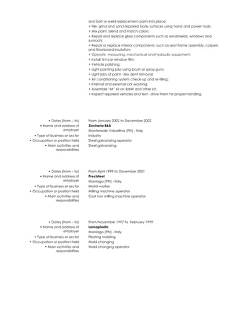 and bolt or weld replacement parts into place;
+ File, grind and sand repaired body surfaces using hand and power tools;
+ Mix paint, blend and match colors;
+ Repair and replace glass components such as windshields, windows and
sunroofs;
+ Repair or replace interior components, such as seat frame assembly, carpets
and floorboard insulation;
+ Operate measuring, mechanical and hydraulic equipment;
+ Install tint car window film;
+ Vehicle polishing;
+ Light painting jobs using brush or spray guns;
+ Light jobs of paint - less dent removal;
+ Air conditioning system check-up and re-filling;
+ Internal and external car washing;
+ Assemble “M” kit on BMW and other kit;
+ Inspect repaired vehicles and test - drive them for proper handling.
• Dates (from – to) From January 2002 to December 2002
• Name and address of
employer
Zincheria B&B
Montereale Valcellina (PN) - Italy
• Type of business or sector Industry
• Occupation or position held Steel galvanizing operator
• Main activities and
responsibilities
Steel galvanizing
• Dates (from – to) From April 1999 to Dovember 2001
• Name and address of
employer
Precisteel
Maniago (PN) - Italy
• Type of business or sector Metal worker
• Occupation or position held Milling machine operator
• Main activities and
responsibilities
Cast iron milling machine operator
• Dates (from – to) From November 1997 to February 1999
• Name and address of
employer
Lamaplastic
Maniago (PN) - Italy
• Type of business or sector Plasting molding
• Occupation or position held Mold changing
• Main activities and
responsibilities
Mold changing operator
 