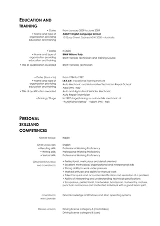 EDUCATION AND
TRAINING
• Dates From January 2009 to June 2009
• Name and type of
organization providing
education and training
ABILITY English Language School
10 Quay Street, Sydney NSW 2000 – Australia
• Dates In 2005
• Name and type of
organization providing
education and training
BMW Milano Italy
BMW Vehicle Technician and Training Course
• Title of qualification awarded BMW Vehicles Technician
• Dates (from – to) From 1994 to 1997
• Name and type of
organization providing
education and training
I.R.F.o.P. Vocational Training Institute
Auto Mechanic and Automotive Technician Repair School
Arba (PN)- Italy
• Title of qualification awarded Auto and Agricultural Vehicles Mechanic
Auto Repair Technician
•Training / Stage In 1997 stage/training as automobile mechanic at
“Autofficina Mattioz” - Vajont (PN) - Italy
PERSONAL
SKILLSAND
COMPETENCES
MOTHER TONGUE Italian
OTHER LANGUAGES English
• Reading skills Professional Working Proficiency
• Writing skills Professional Working Proficiency
• Verbal skills Professional Working Proficiency
ORGANISATIONAL SKILLS
AND COMPETENCES
+ Perfectionist, meticulous and detail oriented
+ Excellent methodical, organizational and interpersonal skills
+ Strong ability to work under pressure
+ Marked attitude and ability for manual work
+ Talent for quick and accurate identification and resolution of a problem
+ Ability of interpreting and understanding technical specifications
+ Scrupulosus, perfectionist, hardworker, handyman, trustworthy, mature,
punctual, autonomus and motivated individual with a good team spirit.
COMPETENCES
WITH COMPUTER
Good knowledge of Windows and Mac operating systems
DRIVING LICENCES Driving license category A (motorbikes)
Driving license category B (cars)
 