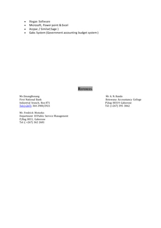  Hogan Software
 Microsoft, Power point & Excel
 Accpac / Similar( Sage )
 Gabs System (Government accounting budget system )
REFEREES:
Ms EmangBonang Mr A. N. Banda
First National Bank Botswana Accountancy College
Industrial branch, Box 871 Pbag 00319 Gaborone
Tel:(+267) 364 2900/2921 Tel: (+267) 395 3062
Mr. Fredrick Motseko
Department Of Public Service Management
P/Bag 0011, Gaborone
Tel :( +267) 362 2681
 