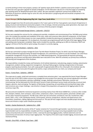currently working on three main projects; namely a 16” pipeline repair job for DUSUP, a pipeline construction project in Sharjah
for Dana Gas and a gas plant upgrade for DUSUP at Margham. On the fabrication side we are in the final stages of completing
pipe spooling works for Weatherford worth USD 5 million. We were awarded a significant contract from DUBAL for the
fabrication of aluminium cathode rings for some 241 cells; the fabrication is progressing well and should be completed in the
second half of 2016.
Project Manager | SA Five Engineering (Pty) Ltd – Cape Town, South Africa July 2006 to May 2013
Having managed more than 20 construction projects in the 7 years spent at SA Five I have gained a vast amount of experience in
piping, structural and mechanical construction projects in the oil and gas, minerals processing, power generation, ship repair and
industrial sectors in South Africa. The following is a summary of the key projects managed.
Voith Hydro – Ingula Pumped Storage Scheme – Ladysmith – 2012/13
SA Five were awarded the contract for the underground assembly, installation and commissioning of four 342 MW pump-turbine
units; this included the assembly and installation of the rotor, stator and numerous other electrical components. As the Project
Manager of this USD 16 million project my main responsibilities included the planning and management of all installation tasks
as well as overall site management. On my departure, the project was progressing well with the bulk of the large rigging, fitting
and welding tasks having been completed. Major works included the assembly, welding (up to 200 mm thickness), PWHT and
rigging in of three of the four 86 ton spiral casings; this project is currently ongoing.
ArcelorMittal – Corex Shutdown – Saldanha – 2011
SA Five was contracted to project manage the Corex Tap Hole Repair Shutdown Project, for which I was the Project Manager.
With the fundamental approach being risk based management, we customised our system to suit the shutdown. Our initial focus
included the management of all pre-shut activities, via a WBS based programme. This guaranteed all required contracting,
engineering, procurement and fabrication deliverables were executed on time. With this achieved, our primary focus shifted to
the planning and management of the shutdown.
My responsibilities included the review and finalisation of all method statements, task planning, progress tracking, subcontractor
management, problem solving, programme management, chairing of daily progress meetings and generation of all project
progress reporting documentation. Even with scope growth of approximately 50% on the critical path, this shutdown was the
second shortest of any Corex plant throughout the world; a major achievement for our client, our company and myself.
Exxaro – Fumex Plant – Saldanha – 2009/10
The scope was to supply, install and commission a complete fume extraction plant. I was appointed the Senior Project Manager
from the start of this USD 5 million contract and managed the entire project from planning, sub-contract adjudication and award
(civils, electrical, instrumentation, painting, scaffolding, cranage, sheeting), procurement, fabrication, erection and
commissioning. SA Five fabricated all of the 420 metric tonnes of steel consisting of various hoods and ducting, structural steel,
hoppers, plenums, stack and piping. The logistics of fabricating, transporting, pre-assembling and erecting these large, bulky
steel structures was a major challenge. I was directly in charge of the preparation and approval of all rigging studies for the
numerous major lifts.
We procured and installed the mechanical equipment consisting mainly of two VSD driven 630kW fans, numerous other smaller
fans, dampers, bellows, chain conveyors, rotary valves, compressors, dryers, reverse pulse systems, pneumatic cylinders and
various other mechanical equipment. The E&I scope, which was sub-contracted, consisted of, inter alia, transformers, MCC
panels, VSD’s, a PLC, a UPS, distribution boards, control panels, pressure, temperature, vibration and speed sensors and
transmitters, positioners, cabling, lighting and instrument air. This was SA Five’s largest and most valuable project during my
tenure and remains a major career milestone personally.
Sandvik – Stacker Reclaimer #4 – Saldanha Port – 2008
SA Five were tasked with the erection of the 4th
stacker reclaimer for Transnet (through Sandvik). I was the Construction
Superintendent and my responsibilities included work force management focusing on ensuring acceptable levels of safety,
quality and productivity were maintained. Further, I oversaw the planning (rigging studies, method statements and risk
assessments) and execution of various major rigging tasks. The majority of the work scope included rigging, structural work and
mechanical fitting.
PetroSA – Orca FPSO – A’ Berth, Cape Town – 2007
Alistair Howson, Page 2 of 3
 