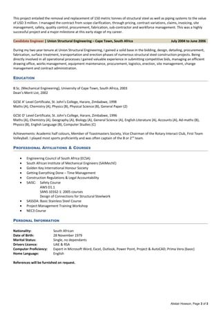 This project entailed the removal and replacement of 150 metric tonnes of structural steel as well as piping systems to the value
of USD 3 million. I managed the contract from scope clarification, through pricing, contract variations, claims, invoicing, site
management, safety, quality control, procurement, fabrication, sub-contractor and workforce management. This was a highly
successful project and a major milestone at this early stage of my career.
Candidate Engineer | Union Structural Engineering – Cape Town, South Africa July 2004 to June 2006
During my two year tenure at Union Structural Engineering, I gained a solid base in the bidding, design, detailing, procurement,
fabrication, surface treatment, transportation and erection phases of numerous structural steel construction projects. Being
directly involved in all operational processes I gained valuable experience in submitting competitive bids, managing an efficient
drawing office, works management, equipment maintenance, procurement, logistics, erection, site management, change
management and contract administration.
EDUCATION
B.Sc. (Mechanical Engineering), University of Cape Town, South Africa, 2003
Dean’s Merit List, 2002
GCSE A’ Level Certificate, St. John’s College, Harare, Zimbabwe, 1998
Maths (A), Chemistry (A), Physics (B), Physical Science (B), General Paper (2)
GCSE O’ Level Certificate, St. John’s College, Harare, Zimbabwe, 1996
Maths (A), Chemistry (A), Geography (A), Biology (A), General Science (A), English Literature (A), Accounts (A), Ad-maths (B),
Physics (B), English Language (B), Computer Studies (C)
Achievements: Academic half colours, Member of Toastmasters Society, Vice Chairman of the Rotary Interact Club, First Team
Volleyball. I played most sports proficiently and was often captain of the B or 2nd
team.
PROFESSIONAL AFFILIATIONS & COURSES
• Engineering Council of South Africa (ECSA)
• South African Institute of Mechanical Engineers (SAIMechE)
• Golden Key International Honour Society
• Getting Everything Done – Time Management
• Construction Regulations & Legal Accountability
• SAISC: Safety Course
AWS D1.1
SANS 10162-1: 2005 courses
Design of Connections for Structural Steelwork
• SASSDA: Basic Stainless Steel Course
• Project Management Training Workshop
• NEC3 Course
PERSONAL INFORMATION
Nationality: South African
Date of Birth: 28 November 1979
Marital Status: Single, no dependants
Drivers Licence: UAE & RSA
Computer Proficiency: Expert in Microsoft Word, Excel, Outlook, Power Point, Project & AutoCAD; Prima Vera (basic)
Home Language: English
References will be furnished on request.
Alistair Howson, Page 3 of 3
 