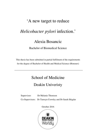 ‘A new target to reduce
Helicobacter pylori infection.’
Alexia Bosancic
Bachelor of Biomedical Science
This thesis has been submitted in partial fulfilment of the requirements
for the degree of Bachelor of Health and Medical Science (Honours)
School of Medicine
Deakin Univeristy
Supervisor: Dr Melanie Thomson
Co-Supervisors: Dr Tamsyn Crowley and Dr Sarah Shigdar
October 2016
 