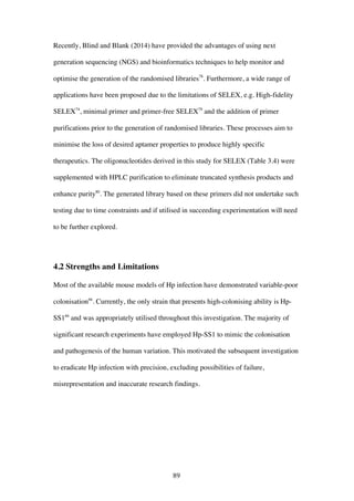 89
Recently, Blind and Blank (2014) have provided the advantages of using next
generation sequencing (NGS) and bioinformatics techniques to help monitor and
optimise the generation of the randomised libraries78
. Furthermore, a wide range of
applications have been proposed due to the limitations of SELEX, e.g. High-fidelity
SELEX74
, minimal primer and primer-free SELEX79
and the addition of primer
purifications prior to the generation of randomised libraries. These processes aim to
minimise the loss of desired aptamer properties to produce highly specific
therapeutics. The oligonucleotides derived in this study for SELEX (Table 3.4) were
supplemented with HPLC purification to eliminate truncated synthesis products and
enhance purity80
. The generated library based on these primers did not undertake such
testing due to time constraints and if utilised in succeeding experimentation will need
to be further explored.
4.2 Strengths and Limitations
Most of the available mouse models of Hp infection have demonstrated variable-poor
colonisation66
. Currently, the only strain that presents high-colonising ability is Hp-
SS166
and was appropriately utilised throughout this investigation. The majority of
significant research experiments have employed Hp-SS1 to mimic the colonisation
and pathogenesis of the human variation. This motivated the subsequent investigation
to eradicate Hp infection with precision, excluding possibilities of failure,
misrepresentation and inaccurate research findings.
 