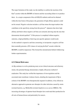90
The major limitation of this study was the inability to confirm the insertion of the
KanR
cassette within the IROMPs of interest and the succeeding failure to re-produce
them. As a major component of the cell-SELEX method could not be obtained
within the time frame of the project, the generation of high affinity aptamers could
not be ensued. Negative selection includes a cell line minus the target markers that
contributes to the specificity arising from this process80
. Aptamers that show high
affinity and bind to these negative cell lines are extracted, deriving only the ones that
demonstrate desired qualities81
. If this process is completed without negative
selection, a high probability of deriving non-specific aptamers would result.
As this method is expensive and time consuming, to incorporate a negative cell line
that essentially presents a 50% chance of carrying the KanR
cassette within the
IROMPS, would be impractical. This formed the rationalisation behind withdrawing
further experimentation.
4.3 Clinical Relevance
As Hp continues to evolve producing more severe clinical outcomes and refractory
strains, this potential therapy demonstrates a highly efficacious method of
eradication. This study has verified the importance of iron-regulation and the
associated outer membrane virulence factors, detailing the impairment of Hp to
colonise if the IROMPs were therapeutically targeted. In addition, it has offered an
alternative approach to generate new therapies for other infections caused by strain-
resistant bacteria, e.g. Methicillin resistant Staphylococcus aureus (MRSA). The
increasing advantages of aptamer-based therapies have motivated their production for
all sorts of human disease and particularly for cancers.
 