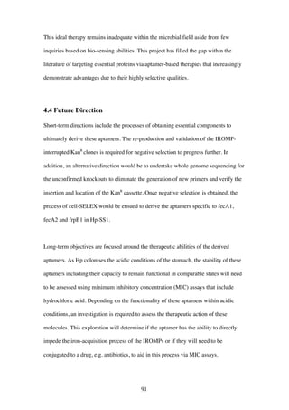 91
This ideal therapy remains inadequate within the microbial field aside from few
inquiries based on bio-sensing abilities. This project has filled the gap within the
literature of targeting essential proteins via aptamer-based therapies that increasingly
demonstrate advantages due to their highly selective qualities.
4.4 Future Direction
Short-term directions include the processes of obtaining essential components to
ultimately derive these aptamers. The re-production and validation of the IROMP-
interrupted KanR
clones is required for negative selection to progress further. In
addition, an alternative direction would be to undertake whole genome sequencing for
the unconfirmed knockouts to eliminate the generation of new primers and verify the
insertion and location of the KanR
cassette. Once negative selection is obtained, the
process of cell-SELEX would be ensued to derive the aptamers specific to fecA1,
fecA2 and frpB1 in Hp-SS1.
Long-term objectives are focused around the therapeutic abilities of the derived
aptamers. As Hp colonises the acidic conditions of the stomach, the stability of these
aptamers including their capacity to remain functional in comparable states will need
to be assessed using minimum inhibitory concentration (MIC) assays that include
hydrochloric acid. Depending on the functionality of these aptamers within acidic
conditions, an investigation is required to assess the therapeutic action of these
molecules. This exploration will determine if the aptamer has the ability to directly
impede the iron-acquisition process of the IROMPs or if they will need to be
conjugated to a drug, e.g. antibiotics, to aid in this process via MIC assays.
 