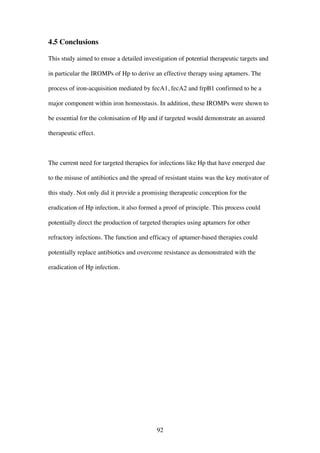 92
4.5 Conclusions
This study aimed to ensue a detailed investigation of potential therapeutic targets and
in particular the IROMPs of Hp to derive an effective therapy using aptamers. The
process of iron-acquisition mediated by fecA1, fecA2 and frpB1 confirmed to be a
major component within iron homeostasis. In addition, these IROMPs were shown to
be essential for the colonisation of Hp and if targeted would demonstrate an assured
therapeutic effect.
The current need for targeted therapies for infections like Hp that have emerged due
to the misuse of antibiotics and the spread of resistant stains was the key motivator of
this study. Not only did it provide a promising therapeutic conception for the
eradication of Hp infection, it also formed a proof of principle. This process could
potentially direct the production of targeted therapies using aptamers for other
refractory infections. The function and efficacy of aptamer-based therapies could
potentially replace antibiotics and overcome resistance as demonstrated with the
eradication of Hp infection.
 